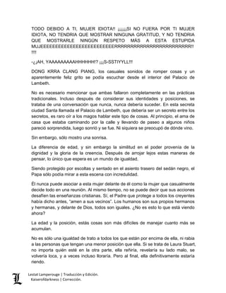 Lestat Lamperouge | Traducción y Edición. 
Kaiserofdarkness | Corrección. 
TODO DEBIDO A TI, MUJER IDIOTA!! ¡¡¡¡¡¡SI NO FUERA POR TI MUJER IDIOTA, NO TENDRIA QUE MOSTRAR NINGUNA GRATITUD, Y NO TENDRIA QUE MOSTRARLE NINGÚN RESPETO MÁS A ESTA ESTUPIDA MUJEEEEEEEEEEEEEEEEEEEEEEEEERRRRRRRRRRRRRRRRRRRRRRRR!! !!!! 
-¿¡AH, YAAAAAAAAAHHHHHH!? ¡¡¡S-SSTIYYLL!!! 
DONG KRRA CLANG PIANG, los casuales sonidos de romper cosas y un aparentemente feliz grito se podía escuchar desde el interior del Palacio de Lambeth. 
No es necesario mencionar que ambas fallaron completamente en las prácticas tradicionales. Incluso después de considerar sus identidades y posiciones, se trataba de una conversación que nunca, nunca debería suceder. En esta secreta ciudad Santa llamada el Palacio de Lambeth, que debería ser un secreto entre los secretos, es raro oír a los magos hablar este tipo de cosas. Al principio, el ama de casa que estaba caminando por la calle y llevando de paseo a algunos niños pareció sorprendida, luego sonrió y se fue. Ni siquiera se preocupó de dónde vino. 
Sin embargo, sólo mostro una sonrisa. 
La diferencia de edad, y sin embargo la similitud en el poder provenía de la dignidad y la gloria de la creencia. Después de arrojar lejos estas maneras de pensar, lo único que espera es un mundo de igualdad. 
Siendo protegido por escoltas y sentado en el asiento trasero del sedán negro, el Papa sólo podía mirar a esta escena con incredulidad. 
Él nunca puede asociar a esta mujer delante de él como la mujer que casualmente decide todo en una reunión. Al mismo tiempo, no se puede decir que sus acciones desafíen las enseñanzas cristianas. Sí, el Padre que protege a todos los creyentes había dicho antes, “amen a sus vecinos”. Los humanos son sus propios hermanos y hermanas, y delante de Dios, todos son iguales. ¿No es esto lo que está viendo ahora? 
La edad y la posición, estás cosas son más difíciles de manejar cuanto más se acumulan. 
No es sólo una igualdad de trato a todos los que están por encima de ella, ni rabia a las personas que tengan una menor posición que ella. Si se trata de Laura Stuart, no importa quién esté en la otra parte, ella reñiría, revelaría su lado malo, se volvería loca, y a veces incluso lloraría. Pero al final, ella definitivamente estaría riendo.  