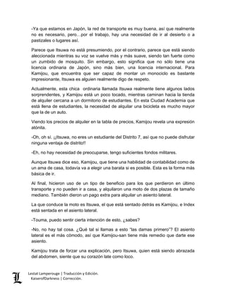 Lestat Lamperouge | Traducción y Edición. 
KaiserofDarkness | Corrección. 
-Ya que estamos en Japón, la red de transporte es muy buena, así que realmente no es necesario, pero…por el trabajo, hay una necesidad de ir al desierto o a pastizales o lugares así. 
Parece que Itsuwa no está presumiendo, por el contrario, parece que está siendo aleccionada mientras su voz se vuelve más y más suave, siendo tan fuerte como un zumbido de mosquito. Sin embargo, esto significa que no sólo tiene una licencia ordinaria de Japón, sino más bien, una licencia internacional. Para Kamijou, que encuentra que ser capaz de montar un monociclo es bastante impresionante, Itsuwa es alguien realmente digo de respeto. 
Actualmente, esta chica ordinaria llamada Itsuwa realmente tiene algunos lados sorprendentes, y Kamijou está un poco tocado, mientras caminan hacia la tienda de alquiler cercana a un dormitorio de estudiantes. En esta Ciudad Academia que está llena de estudiantes, la necesidad de alquilar una bicicleta es mucho mayor que la de un auto. 
Viendo los precios de alquiler en la tabla de precios, Kamijou revela una expresión atónita. 
-Oh, oh sí. ¡¡Itsuwa, no eres un estudiante del Distrito 7, así que no puede disfrutar ninguna ventaja de distrito!! 
-Eh, no hay necesidad de preocuparse, tengo suficientes fondos militares. 
Aunque Itsuwa dice eso, Kamijou, que tiene una habilidad de contabilidad como de un ama de casa, todavía va a elegir una barata si es posible. Esta es la forma más básica de ir. 
Al final, hicieron uso de un tipo de beneficio para los que perdieron en último transporte y no pueden ir a casa, y alquilaron una moto de dos plazas de tamaño mediano. También dieron un pago extra para alquilar un asiento lateral. 
La que conduce la moto es Itsuwa, el que está sentado detrás es Kamijou, e Index está sentada en el asiento lateral. 
-Touma, puedo sentir cierta intención de esto, ¿sabes? 
-No, no hay tal cosa. ¿Qué tal si llamas a esto “las damas primero”? El asiento lateral es el más cómodo, así que Kamijou-san tiene más remedio que darte ese asiento. 
Kamijou trata de forzar una explicación, pero Itsuwa, quien está siendo abrazada del abdomen, siente que su corazón late como loco.  