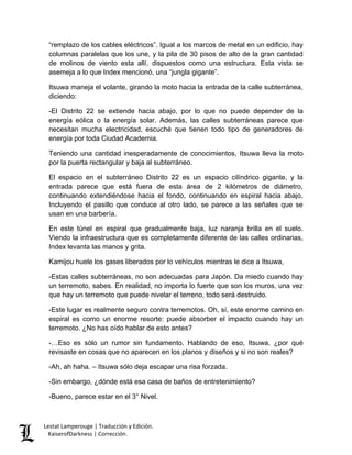 Lestat Lamperouge | Traducción y Edición. 
KaiserofDarkness | Corrección. 
“remplazo de los cables eléctricos”. Igual a los marcos de metal en un edificio, hay columnas paralelas que los une, y la pila de 30 pisos de alto de la gran cantidad de molinos de viento esta allí, dispuestos como una estructura. Esta vista se asemeja a lo que Index mencionó, una “jungla gigante”. 
Itsuwa maneja el volante, girando la moto hacia la entrada de la calle subterránea, diciendo: 
-El Distrito 22 se extiende hacia abajo, por lo que no puede depender de la energía eólica o la energía solar. Además, las calles subterráneas parece que necesitan mucha electricidad, escuché que tienen todo tipo de generadores de energía por toda Ciudad Academia. 
Teniendo una cantidad inesperadamente de conocimientos, Itsuwa lleva la moto por la puerta rectangular y baja al subterráneo. 
El espacio en el subterráneo Distrito 22 es un espacio cilíndrico gigante, y la entrada parece que está fuera de esta área de 2 kilómetros de diámetro, continuando extendiéndose hacia el fondo, continuando en espiral hacia abajo. Incluyendo el pasillo que conduce al otro lado, se parece a las señales que se usan en una barbería. 
En este túnel en espiral que gradualmente baja, luz naranja brilla en el suelo. Viendo la infraestructura que es completamente diferente de las calles ordinarias, Index levanta las manos y grita. 
Kamijou huele los gases liberados por lo vehículos mientras le dice a Itsuwa, 
-Estas calles subterráneas, no son adecuadas para Japón. Da miedo cuando hay un terremoto, sabes. En realidad, no importa lo fuerte que son los muros, una vez que hay un terremoto que puede nivelar el terreno, todo será destruido. 
-Este lugar es realmente seguro contra terremotos. Oh, sí, este enorme camino en espiral es como un enorme resorte: puede absorber el impacto cuando hay un terremoto. ¿No has oído hablar de esto antes? 
-…Eso es sólo un rumor sin fundamento. Hablando de eso, Itsuwa, ¿por qué revisaste en cosas que no aparecen en los planos y diseños y si no son reales? 
-Ah, ah haha. – Itsuwa sólo deja escapar una risa forzada. 
-Sin embargo, ¿dónde está esa casa de baños de entretenimiento? 
-Bueno, parece estar en el 3° Nivel.  