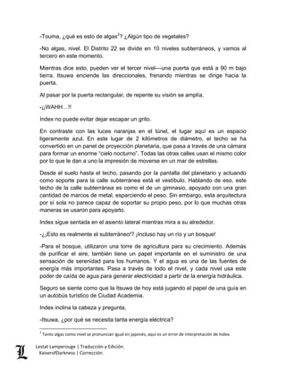 Lestat Lamperouge | Traducción y Edición. 
KaiserofDarkness | Corrección. 
-Touma, ¿qué es esto de algas2? ¿Algún tipo de vegetales? -No algas, nivel. El Distrito 22 se divide en 10 niveles subterráneos, y vamos al tercero en este momento. Mientras dice esto, pueden ver el tercer nivel––una puerta que está a 90 m bajo tierra. Itsuwa enciende las direccionales, frenando mientras se dirige hacia la puerta. Al pasar por la puerta rectangular, de repente su visión se amplía. -¡¡WAHH…!! Index no puede evitar dejar escapar un grito. En contraste con las luces naranjas en el túnel, el lugar aquí es un espacio ligeramente azul. En este lugar de 2 kilómetros de diámetro, el techo se ha convertido en un panel de proyección planetaria, que pasa a través de una cámara para formar un enorme “cielo nocturno”. Todas las otras calles usan el mismo color por lo que le dan a uno la impresión de moverse en un mar de estrellas. Desde el suelo hasta el techo, pasando por la pantalla del planetario y actuando como soporte para la calle subterránea está el vestíbulo. Hablando de eso, este techo de la calle subterránea es como el de un gimnasio, apoyado con una gran cantidad de marcos de metal, esparciendo el peso. Sin embargo, esta arquitectura por sí sola no parece capaz de soportar su propio peso, por lo que muchas otras maneras se usaron para apoyarlo. Index sigue sentada en el asiento lateral mientras mira a su alrededor. -¿¡Esto es realmente el subterráneo!? ¡Incluso hay un río y un bosque! -Para el bosque, utilizaron una torre de agricultura para su crecimiento. Además de purificar el aire, también tiene un papel importante en el suministro de una sensación de serenidad para los humanos. Y el agua es una de las fuentes de energía más importantes. Pasa a través de todo el nivel, y cada nivel usa este poder de caída de agua para generar electricidad a partir de la energía hidráulica. Seguro se siente como que la Itsuwa de hoy está jugando el papel de una guía en un autobús turístico de Ciudad Academia. Index inclina la cabeza y pregunta, 
-Itsuwa, ¿por qué se necesita tanta energía eléctrica? 
2 Tanto algas como nivel se pronuncian igual en japonés, aquí es un error de interpretación de Index.  