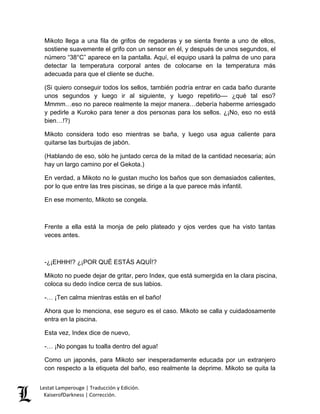 Lestat Lamperouge | Traducción y Edición. 
KaiserofDarkness | Corrección. 
Mikoto llega a una fila de grifos de regaderas y se sienta frente a uno de ellos, sostiene suavemente el grifo con un sensor en él, y después de unos segundos, el número “38°C” aparece en la pantalla. Aquí, el equipo usará la palma de uno para detectar la temperatura corporal antes de colocarse en la temperatura más adecuada para que el cliente se duche. 
(Si quiero conseguir todos los sellos, también podría entrar en cada baño durante unos segundos y luego ir al siguiente, y luego repetirlo–– ¿qué tal eso? Mmmm…eso no parece realmente la mejor manera…debería haberme arriesgado y pedirle a Kuroko para tener a dos personas para los sellos. ¿¡No, eso no está bien…!?) 
Mikoto considera todo eso mientras se baña, y luego usa agua caliente para quitarse las burbujas de jabón. 
(Hablando de eso, sólo he juntado cerca de la mitad de la cantidad necesaria; aún hay un largo camino por el Gekota.) 
En verdad, a Mikoto no le gustan mucho los baños que son demasiados calientes, por lo que entre las tres piscinas, se dirige a la que parece más infantil. 
En ese momento, Mikoto se congela. 
Frente a ella está la monja de pelo plateado y ojos verdes que ha visto tantas veces antes. 
-¿¡EHHH!? ¿¡POR QUÉ ESTÁS AQUÍ!? 
Mikoto no puede dejar de gritar, pero Index, que está sumergida en la clara piscina, coloca su dedo índice cerca de sus labios. 
-… ¡Ten calma mientras estás en el baño! 
Ahora que lo menciona, ese seguro es el caso. Mikoto se calla y cuidadosamente entra en la piscina. 
Esta vez, Index dice de nuevo, 
-… ¡No pongas tu toalla dentro del agua! 
Como un japonés, para Mikoto ser inesperadamente educada por un extranjero con respecto a la etiqueta del baño, eso realmente la deprime. Mikoto se quita la  