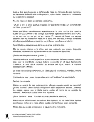 Lestat Lamperouge | Traducción y Edición. 
KaiserofDarkness | Corrección. 
toalla y deja que el agua de la bañera suba hasta los hombros. En ese momento, se da cuenta de la chica de doble parpado junto a Index, recordando claramente su característica especial. 
No, ella no puede decir que conoce a esta chica. 
-Oh, sí, tú eres la chica que fue abrazada por ese idiota debido a un extraño balón de fútbol, ¿¡¡verdad!!? 
Ahora que Mikoto menciona esto repentinamente, la chica con los ojos cerrados suelta un “¡GUAAAHH!” y se sonroja, sus manos agitándose mientras dice “¡¡No, no es eso, no, no, no, yo, yo, yo, y-y-yo…!!”, tratando de hacer una excusa decente, pero no puede decir nada por el estilo. Por otro lado, la monja extranjera abre ligeramente la boca, mostrando sus brillantes colmillos en el interior. 
Pero Mikoto no escucha nada de lo que la chica ordinaria dice. 
Ella se queda mirando a la chica que está agitando sus brazos, dejándola indefensa, haciendo una hipótesis mientras ve a través del agua clara. 
(Parece ser inesperadamente grande…) 
Considerando que su única opción es admitir la derrota de buena manera, Mikoto deja caer la mandíbula. Aunque todavía escondida en el agua ligeramente coloreada, si esta chica ordinaria se levanta del agua, traería al instante desesperación a Mikoto. 
La chica ordinaria sigue charlando, en voz baja pero con rapidez. Viéndola, Mikoto recuerda, 
(Hablando de eso, ¿estas chicas saben sobre el “problema” de ese idiota?) 
Pérdida de memoria. 
Mikoto se enteró de eso recientemente. ¿Desde cuándo perdió su memoria? ¿Cómo sucedió? Ella no conocía ninguno de estos específicos detalles. Juntando las piezas, parece que el idiota quería ocultar el hecho de su pérdida de memoria…Mikoto sólo puede hacer esta hipótesis. 
(Estas personas…ellas…no saben sobre su pérdida de memoria.) 
Mikoto ve sus expresiones a escondidas. Por supuesto, no ser un lector de mentes significa que incluso si lo hace, ella no puede entender lo que están pensando. 
Mikoto deja su cuerpo remojarse en el agua mientras reflexiona.  
