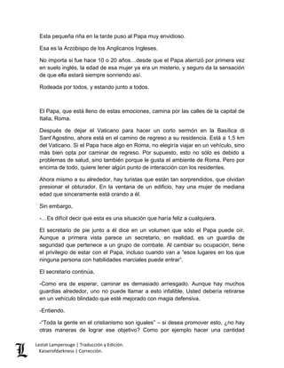 Lestat Lamperouge | Traducción y Edición. 
Kaiserofdarkness | Corrección. 
Esta pequeña riña en la tarde puso al Papa muy envidioso. 
Esa es la Arzobispo de los Anglicanos Ingleses. 
No importa si fue hace 10 o 20 años…desde que el Papa aterrizó por primera vez en suelo inglés, la edad de esa mujer ya era un misterio, y seguro da la sensación de que ella estará siempre sonriendo así. 
Rodeada por todos, y estando junto a todos. 
El Papa, que está lleno de estas emociones, camina por las calles de la capital de Italia, Roma. 
Después de dejar el Vaticano para hacer un corto sermón en la Basílica di Sant’Agostino, ahora está en el camino de regreso a su residencia. Está a 1.5 km del Vaticano. Si el Papa hace algo en Roma, no elegiría viajar en un vehículo, sino más bien opta por caminar de regreso. Por supuesto, esto no sólo es debido a problemas de salud, sino también porque le gusta el ambiente de Roma. Pero por encima de todo, quiere tener algún punto de interacción con los residentes. 
Ahora mismo a su alrededor, hay turistas que están tan sorprendidos, que olvidan presionar el obturador. En la ventana de un edificio, hay una mujer de mediana edad que sinceramente está orando a él. 
Sin embargo, 
-…Es difícil decir que esta es una situación que haría feliz a cualquiera. 
El secretario de pie junto a él dice en un volumen que sólo el Papa puede oír. Aunque a primera vista parece un secretario, en realidad, es un guardia de seguridad que pertenece a un grupo de combate. Al cambiar su ocupación, tiene el privilegio de estar con el Papa, incluso cuando van a “esos lugares en los que ninguna persona con habilidades marciales puede entrar”. 
El secretario continúa, 
-Como era de esperar, caminar es demasiado arriesgado. Aunque hay muchos guardias alrededor, uno no puede llamar a esto infalible. Usted debería retirarse en un vehículo blindado que esté mejorado con magia defensiva. 
-Entiendo. 
-“Toda la gente en el cristianismo son iguales” – si desea promover esto, ¿no hay otras maneras de lograr ese objetivo? Como por ejemplo hacer una cantidad  