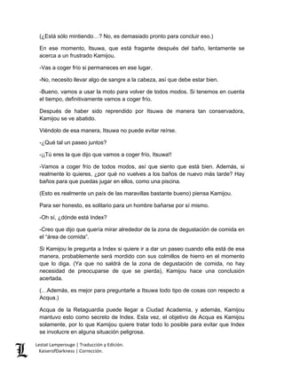 Lestat Lamperouge | Traducción y Edición. 
KaiserofDarkness | Corrección. 
(¿Está sólo mintiendo…? No, es demasiado pronto para concluir eso.) 
En ese momento, Itsuwa, que está fragante después del baño, lentamente se acerca a un frustrado Kamijou. 
-Vas a coger frío si permaneces en ese lugar. 
-No, necesito llevar algo de sangre a la cabeza, así que debe estar bien. 
-Bueno, vamos a usar la moto para volver de todos modos. Si tenemos en cuenta el tiempo, definitivamente vamos a coger frío. 
Después de haber sido reprendido por Itsuwa de manera tan conservadora, Kamijou se ve abatido. 
Viéndolo de esa manera, Itsuwa no puede evitar reírse. 
-¿Qué tal un paseo juntos? 
-¡¡Tú eres la que dijo que vamos a coger frío, Itsuwa!! 
-Vamos a coger frío de todos modos, así que siento que está bien. Además, si realmente lo quieres, ¿por qué no vuelves a los baños de nuevo más tarde? Hay baños para que puedas jugar en ellos, como una piscina. 
(Esto es realmente un país de las maravillas bastante bueno) piensa Kamijou. 
Para ser honesto, es solitario para un hombre bañarse por sí mismo. 
-Oh sí, ¿dónde está Index? 
-Creo que dijo que quería mirar alrededor de la zona de degustación de comida en el “área de comida”. 
Si Kamijou le pregunta a Index si quiere ir a dar un paseo cuando ella está de esa manera, probablemente será mordido con sus colmillos de hierro en el momento que lo diga. (Ya que no saldrá de la zona de degustación de comida, no hay necesidad de preocuparse de que se pierda), Kamijou hace una conclusión acertada. 
(…Además, es mejor para preguntarle a Itsuwa todo tipo de cosas con respecto a Acqua.) 
Acqua de la Retaguardia puede llegar a Ciudad Academia, y además, Kamijou mantuvo esto como secreto de Index. Esta vez, el objetivo de Acqua es Kamijou solamente, por lo que Kamijou quiere tratar todo lo posible para evitar que Index se involucre en alguna situación peligrosa.  