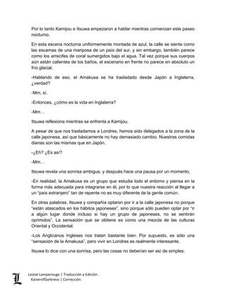 Lestat Lamperouge | Traducción y Edición. 
KaiserofDarkness | Corrección. 
Por lo tanto Kamijou e Itsuwa empezaron a hablar mientras comienzan este paseo nocturno. 
En esta escena nocturna uniformemente montada de azul, la calle se siente como las escamas de una mariposa de un país del sur, y sin embargo, también parece como los arrecifes de coral sumergidos bajo el agua. Tal vez porque sus cuerpos aún están calientes de los baños, el escenario en frente no parece en absoluto un frío glacial. 
-Hablando de eso, el Amakusa se ha trasladado desde Japón a Inglaterra, ¿verdad? 
-Mm, sí. 
-Entonces, ¿cómo es la vida en Inglaterra? 
-Mm… 
Itsuwa reflexiona mientras se enfrenta a Kamijou. 
A pesar de que nos trasladamos a Londres, hemos sido delegados a la zona de la calle japonesa, así que básicamente no hay demasiado cambio. Nuestras comidas diarias son las mismas que en Japón. 
-¿Eh? ¿Es así? 
-Mm… 
Itsuwa revela una sonrisa ambigua, y después hace una pausa por un momento, 
-En realidad, la Amakusa es un grupo que estudia todo el entorno y piensa en la forma más adecuada para integrarse en él, por lo que nuestra reacción al llegar a un “país extranjero” tan de repente no es muy diferente de la gente común. 
En otras palabras, Itsuwa y compañía optaron por ir a la calle japonesa no porque “están atascados en los hábitos japoneses”, sino porque sólo pueden optar por “ir a algún lugar donde incluso si hay un grupo de japoneses, no se sentirán oprimidos”. La sensación que se obtiene es como una mezcla de las culturas Oriental y Occidental. 
-Los Anglicanos Ingleses nos tratan bastante bien. Por supuesto, es sólo una “sensación de la Amakusa”, pero vivir en Londres es realmente interesante. 
Itsuwa lo dice con una sonrisa, pero las cosas no deberían ser así de simples.  