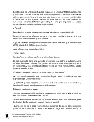 Lestat Lamperouge | Traducción y Edición. 
KaiserofDarkness | Corrección. 
Debido a que los Anglicanos Ingleses no pueden ir a resolver todos los problemas por razones políticas, antes de que finalmente puedan movilizarse, la Amakusa actuará por su cuenta, y una vez que algo salga mal, van a ser abandonados como la cola de una lagartija. Kamijou ha visto este tipo de cosas suceder en numerosas ocasiones. Estando bajo el “abrigo” de una gran organización, a veces se les asignarán trabajos debido a la comodidad. 
-¿Es así? 
Pero Kamijou se traga esos pensamientos y sólo da una respuesta simple. 
Itsuwa no está dando sólo una simple sonrisa, pero todavía se puede decir que ella es feliz con la forma en que es tratada. 
-Oye, la Amakusa es originalmente como las sectas comunes que se confunden con la cultura de la calle de todos modos. 
-Mm, además, ese es nuestro objetivo. 
-Tienes razón. 
Kamijou Touma vuelve a confirmar el atuendo de Itsuwa. 
En este momento, tiene una camiseta sin mangas rosa sobre su sudadera como de oveja de colores brillantes. Sus pantalones oscuros son como trapos envueltos en sus piernas, y tiene grandes abiertas en medio. Un vinilo transparente es usado para mantenerlos unidos. 
-Entonces, ¿las personas en Londres se visten de esa manera? 
-Ah, um, en este momento, este conjunto fue elegido bajo la condición de “resolver el problema en Ciudad Academia”. 
-¿Realmente parece indecente…? – Viendo a Itsuwa hundirse en la incomodidad, Kamijou sólo puede sacudir casualmente la cabeza. 
Esto parece calmarla un poco. 
-Aunque es un poco difícil explicarlo con palabras, pero, bueno, voy a elegir un look más maduro cuando estoy en Londres. 
-Bueno, básicamente, no conozco las marcas de ropa en Ciudad Academia, pero los diseños de allá se sienten un poco rígidos, ¿verdad? 
-Bueno, ese no es el caso realmente. Las personas de allá no sólo consumen productos nacionales, por el contrario, es peligroso elegir eso…Además, incluso si  
