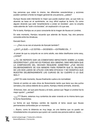 Lestat Lamperouge | Traducción y Edición. 
KaiserofDarkness | Corrección. 
hay personas que visten lo mismo, las diferentes características y acciones pueden cambiar a fondo la imagen general de una persona, ¿sabes? 
Aunque Itsuwa está intentando lo mejor que puede explicar esto, ya que todo su atuendo se basa en el sentimiento, es muy difícil explicar la teoría. Es como alguien diciendo que está “enseñándome a andar en bicicleta”, pero no enseña nada además de “subir a la bicicleta”, sin explicación o lo que sea. 
Por lo tanto, Kamijou es un poco consciente de la imagen de Itsuwa en Londres. 
En este momento, Kamijou recuerda que además de Itsuwa, hay otra persona conocida entre los Amakusa. 
Kanzaki Kaori. 
––– ¿Pero no es raro el atuendo de Kanzaki también? 
-¿¡EH!? ¿A QUÉ–––LE ESTÁS–––DICIENDO–––EXTRAÑO EN…? 
-A pesar de que su conjunto se ve como adulto, eso debe clasificarse como sexy, ¿verdad? 
-¿¡TÚ, DE REPENTE DAR UN COMENTARIO IMPACTANTE SOBRE LA SUMA SACERDOTISA!? ¡¡ESO NO ES PORQUE SEA OBSENO, SINO MÁS BIEN QUE LA COMPOSICIÓN DEL HECHIZO REQUIERE ASIMETRÍA!! ¡¡FUE HECHO DELIBERADAMENTE DE ESA MANERA PARA PERMITIR QUE EL BALANCE DE LOS DOS LADOS SE UTILICE CON MÁS EFICACIA Y NO SIGNIFICA QUE MUESTRA DELIBERADAMENTE LAS CURVAS DE SU CUERPO O LO QUE SEA–!! 
¿¡HA!? En este momento, Itsuwa finalmente vuelve a la normalidad. 
Viendo el cambio en esta chica de florecimiento tardío que tiene sus dos puños cerrados y los coloca delante de su pecho, Kamijou intenta animarla, diciendo, 
-Entonces, bien, así que para Itsuwa y el resto, parece que “llegar a Londres fue la mejor opción”, ¿verdad? 
-¿¿¿??? Bueno, estamos muy contentos de estar viviendo en la misma tierra que la Suma Sacerdotisa. 
La forma en que Kamijou cambio de repente el tema causó que Itsuwa permaneciera confundida por un momento. 
-…Bueno, como la distancia es muy larga, es una lástima que no puedo ver inmediatamente a la persona que quiero ver cuando esa persona está en Japón…  