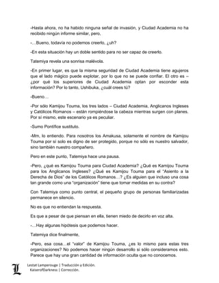 Lestat Lamperouge | Traducción y Edición. 
KaiserofDarkness | Corrección. 
-Hasta ahora, no ha habido ninguna señal de invasión, y Ciudad Academia no ha recibido ningún informe similar, pero, 
-…Bueno, todavía no podemos creerlo, ¿uh? 
-En esta situación hay un doble sentido para no ser capaz de creerlo. 
Tatemiya revela una sonrisa malévola. 
-En primer lugar, es que la misma seguridad de Ciudad Academia tiene agujeros que el lado mágico puede explotar, por lo que no se puede confiar. El otro es – ¿por qué los superiores de Ciudad Academia optan por esconder esta información? Por lo tanto, Ushibuka, ¿cuál crees tú? 
-Bueno… 
-Por sólo Kamijou Touma, los tres lados – Ciudad Academia, Anglicanos Ingleses y Católicos Romanos – están rompiéndose la cabeza mientras surgen con planes. Por sí mismo, este escenario ya es peculiar. 
-Sumo Pontífice sustituto. 
-Mm, lo entiendo. Para nosotros los Amakusa, solamente el nombre de Kamijou Touma por sí solo es digno de ser protegido, porque no sólo es nuestro salvador, sino también nuestro compañero. 
Pero en este punto, Tatemiya hace una pausa. 
-Pero, ¿qué es Kamijou Touma para Ciudad Academia? ¿Qué es Kamijou Touma para los Anglicanos Ingleses? ¿Qué es Kamijou Touma para el “Asiento a la Derecha de Dios” de los Católicos Romanos…? ¿Es alguien que incluso una cosa tan grande como una “organización” tiene que tomar medidas en su contra? 
Con Tatemiya como punto central, el pequeño grupo de personas familiarizadas permanece en silencio. 
No es que no entiendan la respuesta. 
Es que a pesar de que piensan en ella, tienen miedo de decirlo en voz alta. 
-…Hay algunas hipótesis que podemos hacer. 
Tatemiya dice finalmente, 
-Pero, esa cosa…el “valor” de Kamijou Touma, ¿es lo mismo para estas tres organizaciones? No podemos hacer ningún desarrollo si sólo consideramos esto. Parece que hay una gran cantidad de información oculta que no conocemos.  