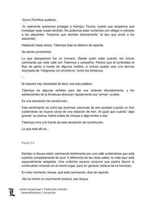Lestat Lamperouge | Traducción y Edición. 
KaiserofDarkness | Corrección. 
-Sumo Pontífice sustituto… 
-Si realmente queremos proteger a Kamijou Touma, puede que tengamos que investigar esas cosas también. No podemos estar contentos con obligar a retirarse a los atacantes. Tenemos que derribar directamente “al tipo que envió a los atacantes”. 
Hablando hasta ahora, Tatemiya Saiji se detiene de repente. 
Se siente constreñido. 
Lo que desapareció fue un humano. Desde quién sabe cuándo, los únicos caminando por esta calle son Tatemiya y compañía. Parece que él controlaba el flujo de gente a través de algunos medios, e incluso puede usar una técnica avanzada de “integrarse con el entorno” como los Amakusa. 
-… 
Ni siquiera hay necesidad de decir una sola palabra. 
Tatemiya da algunas señales para dar sus órdenes discretamente, y los adolescentes de la Amakusa alcanzan rápidamente sus “armas” ocultas. 
Es una sensación de constricción. 
Este sentimiento es como las enormes columnas de aire azotado cuando un tren subterráneo se mueve cerca de una estación de tren. Al igual que cuando “algo grande” se acerca, habrá ondas de choque o algo similar a eso. 
Tatemiya mira a la fuente de esta sensación de constricción. 
Lo qué está allí es… 
Parte 11 
Kamijou e Itsuwa están caminando lentamente por una calle subterránea que está cubierta completamente de azul. A diferencia de las otras calles, la vista aquí está especialmente adaptada. Una uniforme escena nocturna que podría aburrir si continuaban mirando en el mismo lugar, pero en general, todavía se ve hermoso. 
En este momento, Itsuwa, qué está caminando, dice de repente, 
-No ha hecho un movimiento todavía, ese Acqua.  