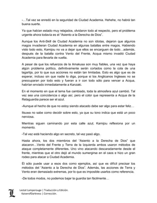 Lestat Lamperouge | Traducción y Edición. 
KaiserofDarkness | Corrección. 
-…Tal vez se enredó en la seguridad de Ciudad Academia. Hehehe, no habrá tan buena suerte. 
Ya que habían estado muy relajados, olvidaron todo al respecto, pero el problema urgente ahora todavía es el “Asiento a la Derecha de Dios”. 
Aunque los Anti-Skill de Ciudad Academia no son idiotas, dejaron que algunos magos invadieran Ciudad Academia en algunas batallas entre magos. Habiendo visto todo esto, Kamijou no va a dejar que ellos se encarguen de todo…además, después de la batalla contra Vento del Frente, Acqua mismo invadió Ciudad Academia para llevarla de vuelta. 
A pesar de que los refuerzos de la Amakusa son muy fiables, una vez que haya algún problema político, definitivamente serán cortados como la cola de una lagartija, por lo que sus acciones no están tan limitadas. Esto es algo que es de esperar, incluso sin que nadie lo diga, porque si los Anglicanos Ingleses no se preocuparan por todo esto y fueran a ir con todo sólo para vencer a Acqua, habrían enviado inmediatamente a Kanzaki. 
En el momento en que el tema fue cambiado, toda la atmosfera azul cambió. Tal vez sea una coincidencia o algo así, pero el color que representa a Acqua de la Retaguardia parece ser el azul. 
-Aunque el hecho de que no estoy siendo atacado debe ser algo para estar feliz… 
Itsuwa no sabe como decidir sobre esto, ya que su tono indica que está un poco nerviosa. 
Mientras siguen caminando por esta calle azul, Kamijou reflexiona por un momento. 
-Tal vez está haciendo algo en secreto, tal vez pasó algo. 
Hasta ahora, los dos miembros del “Asiento a la Derecha de Dios” que atacaron…Vento del Frente y Terra de la Izquierda ambos usaron métodos de ataque completamente diferentes. Uno vino atacando descaradamente desde el frente, mientras que el otro dejó al mundo sumergirse en el caos e hizo un gran rodeo para atacar a Ciudad Academia. 
Él sólo puede usar a esos dos como ejemplos, así que es difícil precisar los métodos del “Asiento a la Derecha de Dios”. Además, las acciones de Terra y Vento eran demasiado extremas, por lo que es imposible usarlos como referencia. 
-De todos modos, no podemos bajar la guardia tan fácilmente…  