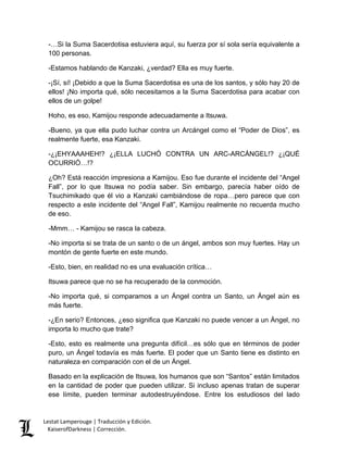 Lestat Lamperouge | Traducción y Edición. 
KaiserofDarkness | Corrección. 
-…Si la Suma Sacerdotisa estuviera aquí, su fuerza por sí sola sería equivalente a 100 personas. 
-Estamos hablando de Kanzaki, ¿verdad? Ella es muy fuerte. 
-¡Sí, sí! ¡Debido a que la Suma Sacerdotisa es una de los santos, y sólo hay 20 de ellos! ¡No importa qué, sólo necesitamos a la Suma Sacerdotisa para acabar con ellos de un golpe! 
Hoho, es eso, Kamijou responde adecuadamente a Itsuwa. 
-Bueno, ya que ella pudo luchar contra un Arcángel como el “Poder de Dios”, es realmente fuerte, esa Kanzaki. 
-¿¡EHYAAAHEH!? ¿¡ELLA LUCHÓ CONTRA UN ARC-ARCÁNGEL!? ¿¡QUÉ OCURRIÓ…!? 
¿Oh? Está reacción impresiona a Kamijou. Eso fue durante el incidente del “Angel Fall”, por lo que Itsuwa no podía saber. Sin embargo, parecía haber oído de Tsuchimikado que él vio a Kanzaki cambiándose de ropa…pero parece que con respecto a este incidente del “Angel Fall”, Kamijou realmente no recuerda mucho de eso. 
-Mmm… - Kamijou se rasca la cabeza. 
-No importa si se trata de un santo o de un ángel, ambos son muy fuertes. Hay un montón de gente fuerte en este mundo. 
-Esto, bien, en realidad no es una evaluación crítica… 
Itsuwa parece que no se ha recuperado de la conmoción. 
-No importa qué, si comparamos a un Ángel contra un Santo, un Ángel aún es más fuerte. 
-¿En serio? Entonces, ¿eso significa que Kanzaki no puede vencer a un Ángel, no importa lo mucho que trate? 
-Esto, esto es realmente una pregunta difícil…es sólo que en términos de poder puro, un Ángel todavía es más fuerte. El poder que un Santo tiene es distinto en naturaleza en comparación con el de un Ángel. 
Basado en la explicación de Itsuwa, los humanos que son “Santos” están limitados en la cantidad de poder que pueden utilizar. Si incluso apenas tratan de superar ese límite, pueden terminar autodestruyéndose. Entre los estudiosos del lado  