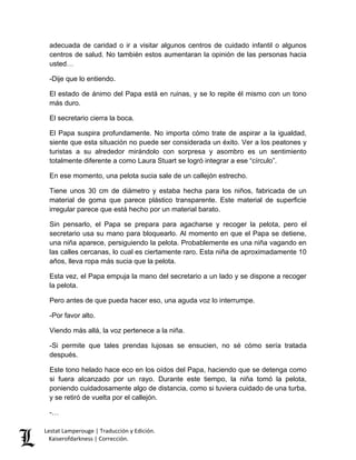 Lestat Lamperouge | Traducción y Edición. 
Kaiserofdarkness | Corrección. 
adecuada de caridad o ir a visitar algunos centros de cuidado infantil o algunos centros de salud. No también estos aumentaran la opinión de las personas hacia usted… 
-Dije que lo entiendo. 
El estado de ánimo del Papa está en ruinas, y se lo repite él mismo con un tono más duro. 
El secretario cierra la boca. 
El Papa suspira profundamente. No importa cómo trate de aspirar a la igualdad, siente que esta situación no puede ser considerada un éxito. Ver a los peatones y turistas a su alrededor mirándolo con sorpresa y asombro es un sentimiento totalmente diferente a como Laura Stuart se logró integrar a ese “círculo”. 
En ese momento, una pelota sucia sale de un callejón estrecho. 
Tiene unos 30 cm de diámetro y estaba hecha para los niños, fabricada de un material de goma que parece plástico transparente. Este material de superficie irregular parece que está hecho por un material barato. 
Sin pensarlo, el Papa se prepara para agacharse y recoger la pelota, pero el secretario usa su mano para bloquearlo. Al momento en que el Papa se detiene, una niña aparece, persiguiendo la pelota. Probablemente es una niña vagando en las calles cercanas, lo cual es ciertamente raro. Esta niña de aproximadamente 10 años, lleva ropa más sucia que la pelota. 
Esta vez, el Papa empuja la mano del secretario a un lado y se dispone a recoger la pelota. 
Pero antes de que pueda hacer eso, una aguda voz lo interrumpe. 
-Por favor alto. 
Viendo más allá, la voz pertenece a la niña. 
-Si permite que tales prendas lujosas se ensucien, no sé cómo sería tratada después. 
Este tono helado hace eco en los oídos del Papa, haciendo que se detenga como si fuera alcanzado por un rayo. Durante este tiempo, la niña tomó la pelota, poniendo cuidadosamente algo de distancia, como si tuviera cuidado de una turba, y se retiró de vuelta por el callejón. 
-…  