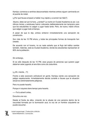 Lestat Lamperouge | Traducción y Edición. 
KaiserofDarkness | Corrección. 
Kamijou comienza a sentirse desconcertado mientras ambos siguen caminando en el puente de metal. 
(¿Por qué Itsuwa empezó a hablar muy rápido y a sonreír tan feliz?) 
-Bueno, debe ser por la hora, ¿verdad? La noche en Ciudad Academia es así. Los últimos trenes y autobuses fueron colocados deliberadamente tan temprano para que los estudiantes no salgan a jugar hasta tarde. Pero, de nuevo, habrá chicos que salgan a jugar todo el tiempo. 
A pesar de que lo dijo, ambos sintieron inmediatamente una sensación de constricción. 
Son más de las 10 PM ahora, y todas las principales formas de transporte han cesado. 
De acuerdo con el horario, no es nada extraño que el flujo del tráfico cambie también. Además, está es Ciudad Academia, donde los estudiantes representan el 80% de la población. 
Sin embargo, 
Si es sólo después de las 10 PM, esos grupos de personas que quieren jugar deberían estar jugando al aire libre como de costumbre. 
(¿¡Oh, mierda…!?) 
Frente a este escenario antinatural sin gente, Kamijou siente una sensación de peligro espeluznante. Inmediatamente decide contarle a Itsuwa que la situación actual es extremadamente peligrosa. 
Pero no puede hacerlo. 
Porque ni siquiera tiene tiempo para hacerlo. 
–––Te lo advertí antes, 
Escucha una voz. 
Desde el frente de ellos, viniendo de la silueta de una persona dentro de la oscuridad formada por la iluminación azul, la voz de un hombre corpulento se puede escuchar.  