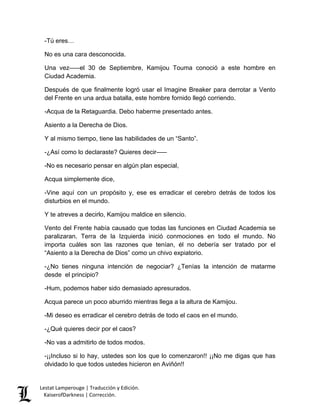 Lestat Lamperouge | Traducción y Edición. 
KaiserofDarkness | Corrección. 
-Tú eres… 
No es una cara desconocida. 
Una vez–––el 30 de Septiembre, Kamijou Touma conoció a este hombre en Ciudad Academia. 
Después de que finalmente logró usar el Imagine Breaker para derrotar a Vento del Frente en una ardua batalla, este hombre fornido llegó corriendo. 
-Acqua de la Retaguardia. Debo haberme presentado antes. 
Asiento a la Derecha de Dios. 
Y al mismo tiempo, tiene las habilidades de un “Santo”. 
-¿Así como lo declaraste? Quieres decir––– 
-No es necesario pensar en algún plan especial, 
Acqua simplemente dice, 
-Vine aquí con un propósito y, ese es erradicar el cerebro detrás de todos los disturbios en el mundo. 
Y te atreves a decirlo, Kamijou maldice en silencio. 
Vento del Frente había causado que todas las funciones en Ciudad Academia se paralizaran. Terra de la Izquierda inició conmociones en todo el mundo. No importa cuáles son las razones que tenían, él no debería ser tratado por el “Asiento a la Derecha de Dios” como un chivo expiatorio. 
-¿No tienes ninguna intención de negociar? ¿Tenías la intención de matarme desde el principio? 
-Hum, podemos haber sido demasiado apresurados. 
Acqua parece un poco aburrido mientras llega a la altura de Kamijou. 
-Mi deseo es erradicar el cerebro detrás de todo el caos en el mundo. 
-¿Qué quieres decir por el caos? 
-No vas a admitirlo de todos modos. 
-¡¡Incluso si lo hay, ustedes son los que lo comenzaron!! ¡¡No me digas que has olvidado lo que todos ustedes hicieron en Aviñón!!  