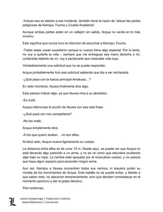 Lestat Lamperouge | Traducción y Edición. 
KaiserofDarkness | Corrección. 
-Incluso eso es debido a ese incidente, también tiene la razón de “atacar las partes peligrosas de Kamijou Touma y Ciudad Academia”. 
Aunque ambas partes están en un callejón sin salida, Acqua no vacila en lo más mínimo. 
Esto significa que nunca tuvo la intención de escuchar a Kamijou Touma. 
-Todas estas cosas sucedieron porque tu cuerpo tiene algo especial. Por lo tanto, no voy a quitarte la vida – siempre que me entregues esa mano derecha a mí, cortándola delante de mí, voy a perdonarte esa miserable vida tuya. 
Verdaderamente una solicitud que no se puede responder. 
Acqua probablemente hizo esa solicitud sabiendo que iba a ser rechazada. 
-¿Qué pasa con la fuerza principal Amakusa…? 
En este momento, Itsuwa finalmente dice algo. 
Esto parece indicar algo, ya que Itsuwa mira a su alrededor. 
-Es inútil. 
Acqua interrumpe la acción de Itsuwa con esa sola frase. 
-¿Qué pasó con mis compañeros? 
-No los maté, 
Acqua simplemente dice, 
-A los que quiero acabar… no son ellos. 
Al decir esto, Acqua mueve ligeramente su cuerpo. 
La distancia entre ellos es de unos 10 m. Desde aquí, se puede ver que Acqua no está llevando algo parecido a un arma, y no se ve como que estuviera ocultando algo bajo su ropa. La camisa está apoyada por el musculoso cuerpo, y no parece que haya algún espacio para esconder ningún arma. 
Aun así, Kamijou e Itsuwa concentran todos sus nervios, ni siquiera quitan su mirada de los movimientos de Acqua. Esta batalla no se puede evitar, y debido a que saben esto, no atacarían temerariamente, sino que deciden contraatacar en el momento oportuno y dar el golpe decisivo. 
Pero entonces,  