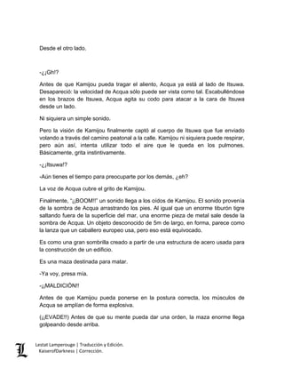 Lestat Lamperouge | Traducción y Edición. 
KaiserofDarkness | Corrección. 
Desde el otro lado. 
-¿¡Gh!? 
Antes de que Kamijou pueda tragar el aliento, Acqua ya está al lado de Itsuwa. Desapareció: la velocidad de Acqua sólo puede ser vista como tal. Escabulléndose en los brazos de Itsuwa, Acqua agita su codo para atacar a la cara de Itsuwa desde un lado. 
Ni siquiera un simple sonido. 
Pero la visión de Kamijou finalmente captó al cuerpo de Itsuwa que fue enviado volando a través del camino peatonal a la calle. Kamijou ni siquiera puede respirar, pero aún así, intenta utilizar todo el aire que le queda en los pulmones. Básicamente, grita instintivamente. 
-¿¡Itsuwa!? 
-Aún tienes el tiempo para preocuparte por los demás, ¿eh? 
La voz de Acqua cubre el grito de Kamijou. 
Finalmente, “¡¡BOOM!!” un sonido llega a los oídos de Kamijou. El sonido provenía de la sombra de Acqua arrastrando los pies. Al igual que un enorme tiburón tigre saltando fuera de la superficie del mar, una enorme pieza de metal sale desde la sombra de Acqua. Un objeto desconocido de 5m de largo, en forma, parece como la lanza que un caballero europeo usa, pero eso está equivocado. 
Es como una gran sombrilla creado a partir de una estructura de acero usada para la construcción de un edificio. 
Es una maza destinada para matar. 
-Ya voy, presa mía. 
-¡¡MALDICIÓN!! 
Antes de que Kamijou pueda ponerse en la postura correcta, los músculos de Acqua se amplían de forma explosiva. 
(¡¡EVADE!!) Antes de que su mente pueda dar una orden, la maza enorme llega golpeando desde arriba.  