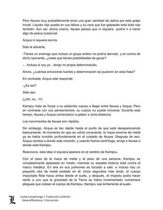 Lestat Lamperouge | Traducción y Edición. 
KaiserofDarkness | Corrección. 
Pero Itsuwa muy probablemente tomó una gran cantidad de daños por este golpe inicial. Líquido rojo queda en sus labios y su cara que fue golpeada esta toda roja también. Aun así, ahora mismo, Itsuwa parece que ni siquiera podría ir a hacer algo de pesca ocasional. 
Acqua ni siquiera sonríe. 
Sólo le advierte, 
-Tienes un enemigo que incluso un grupo entero no podría derrotar, y en contra de dicho oponente, ¿crees que tienes posibilidades de ganar? 
-…Incluso si soy yo…tengo mi propia determinación. 
Ahora, ¿cuántas emociones fuertes y determinación se pusieron en esta frase? 
En contraste, Acqua sólo responde, 
-¿Es así? 
Sólo eso. 
(¡¡Oh, no…!!!) 
Kamijou trata de forzar a su adolorido cuerpo a llegar entre Itsuwa y Acqua. Pero en contraste con sus pensamientos, su cuerpo no puede moverse. Durante este tiempo, Itsuwa y Acqua comenzaron a pelear a corta distancia. 
Los movimientos de Itsuwa son rápidos. 
Sin embargo, Acqua es tan rápido hasta el punto de que está desapareciendo básicamente. Al momento en que se volvió consciente, la maza enorme de metal ya se había hundido profundamente en el costado de Itsuwa. Después de eso, Acqua cambia a donde está mirando, y usando fuerza centrífuga, arroja a Itsuwa a donde está Kamijou. 
Reacciona, esta idea ni siquiera aparece en el cerebro de Kamijou. 
Con el peso de la maza de metal y el peso de una persona, Kamijou es completamente aplastado en medio, mientras su espalda todavía está contra el marco metálico. En aire en sus pulmones es forzado a salir, e incluso hay un pequeño olor de metal oxidado en él. Unos segundos más tarde, el cuerpo impactado flota hacia arriba desde el suelo, y después, el impacto podía hacer sentir a uno que la gravedad de la Tierra se había incrementado numerosos pliegues que rodean el cuerpo de Kamijou. Kamijou cae lentamente al suelo.  