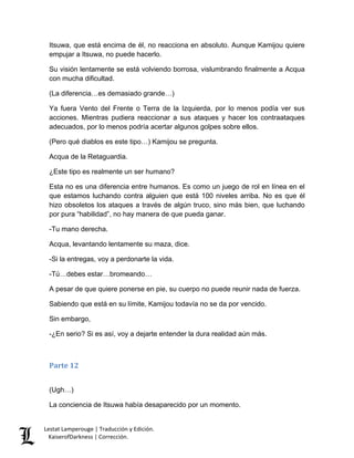 Lestat Lamperouge | Traducción y Edición. 
KaiserofDarkness | Corrección. 
Itsuwa, que está encima de él, no reacciona en absoluto. Aunque Kamijou quiere empujar a Itsuwa, no puede hacerlo. 
Su visión lentamente se está volviendo borrosa, vislumbrando finalmente a Acqua con mucha dificultad. 
(La diferencia…es demasiado grande…) 
Ya fuera Vento del Frente o Terra de la Izquierda, por lo menos podía ver sus acciones. Mientras pudiera reaccionar a sus ataques y hacer los contraataques adecuados, por lo menos podría acertar algunos golpes sobre ellos. 
(Pero qué diablos es este tipo…) Kamijou se pregunta. 
Acqua de la Retaguardia. 
¿Este tipo es realmente un ser humano? 
Esta no es una diferencia entre humanos. Es como un juego de rol en línea en el que estamos luchando contra alguien que está 100 niveles arriba. No es que él hizo obsoletos los ataques a través de algún truco, sino más bien, que luchando por pura “habilidad”, no hay manera de que pueda ganar. 
-Tu mano derecha. 
Acqua, levantando lentamente su maza, dice. 
-Si la entregas, voy a perdonarte la vida. 
-Tú…debes estar…bromeando… 
A pesar de que quiere ponerse en pie, su cuerpo no puede reunir nada de fuerza. 
Sabiendo que está en su límite, Kamijou todavía no se da por vencido. 
Sin embargo, 
-¿En serio? Si es así, voy a dejarte entender la dura realidad aún más. 
Parte 12 
(Ugh…) 
La conciencia de Itsuwa había desaparecido por un momento.  