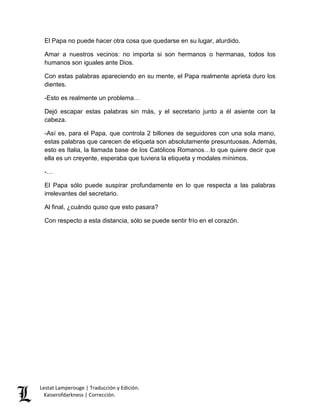 Lestat Lamperouge | Traducción y Edición. 
Kaiserofdarkness | Corrección. 
El Papa no puede hacer otra cosa que quedarse en su lugar, aturdido. 
Amar a nuestros vecinos: no importa si son hermanos o hermanas, todos los humanos son iguales ante Dios. 
Con estas palabras apareciendo en su mente, el Papa realmente aprieta duro los dientes. 
-Esto es realmente un problema… 
Dejó escapar estas palabras sin más, y el secretario junto a él asiente con la cabeza. 
-Así es, para el Papa, que controla 2 billones de seguidores con una sola mano, estas palabras que carecen de etiqueta son absolutamente presuntuosas. Además, esto es Italia, la llamada base de los Católicos Romanos…lo que quiere decir que ella es un creyente, esperaba que tuviera la etiqueta y modales mínimos. 
-… 
El Papa sólo puede suspirar profundamente en lo que respecta a las palabras irrelevantes del secretario. 
Al final, ¿cuándo quiso que esto pasara? 
Con respecto a esta distancia, sólo se puede sentir frío en el corazón. 
 