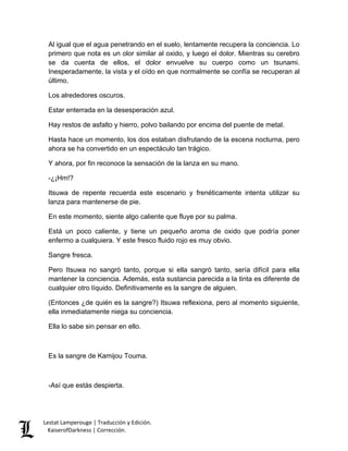 Lestat Lamperouge | Traducción y Edición. 
KaiserofDarkness | Corrección. 
Al igual que el agua penetrando en el suelo, lentamente recupera la conciencia. Lo primero que nota es un olor similar al oxido, y luego el dolor. Mientras su cerebro se da cuenta de ellos, el dolor envuelve su cuerpo como un tsunami. Inesperadamente, la vista y el oído en que normalmente se confía se recuperan al último. 
Los alrededores oscuros. 
Estar enterrada en la desesperación azul. 
Hay restos de asfalto y hierro, polvo bailando por encima del puente de metal. 
Hasta hace un momento, los dos estaban disfrutando de la escena nocturna, pero ahora se ha convertido en un espectáculo tan trágico. 
Y ahora, por fin reconoce la sensación de la lanza en su mano. 
-¿¡Hm!? 
Itsuwa de repente recuerda este escenario y frenéticamente intenta utilizar su lanza para mantenerse de pie. 
En este momento, siente algo caliente que fluye por su palma. 
Está un poco caliente, y tiene un pequeño aroma de oxido que podría poner enfermo a cualquiera. Y este fresco fluido rojo es muy obvio. 
Sangre fresca. 
Pero Itsuwa no sangró tanto, porque si ella sangró tanto, sería difícil para ella mantener la conciencia. Además, esta sustancia parecida a la tinta es diferente de cualquier otro líquido. Definitivamente es la sangre de alguien. 
(Entonces ¿de quién es la sangre?) Itsuwa reflexiona, pero al momento siguiente, ella inmediatamente niega su conciencia. 
Ella lo sabe sin pensar en ello. 
Es la sangre de Kamijou Touma. 
-Así que estás despierta.  