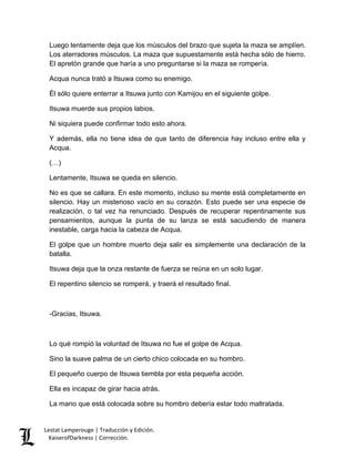Lestat Lamperouge | Traducción y Edición. 
KaiserofDarkness | Corrección. 
Luego lentamente deja que los músculos del brazo que sujeta la maza se amplíen. Los aterradores músculos. La maza que supuestamente está hecha sólo de hierro. El apretón grande que haría a uno preguntarse si la maza se rompería. 
Acqua nunca trató a Itsuwa como su enemigo. 
Él sólo quiere enterrar a Itsuwa junto con Kamijou en el siguiente golpe. 
Itsuwa muerde sus propios labios. 
Ni siquiera puede confirmar todo esto ahora. 
Y además, ella no tiene idea de que tanto de diferencia hay incluso entre ella y Acqua. 
(…) 
Lentamente, Itsuwa se queda en silencio. 
No es que se callara. En este momento, incluso su mente está completamente en silencio. Hay un misterioso vacío en su corazón. Esto puede ser una especie de realización, o tal vez ha renunciado. Después de recuperar repentinamente sus pensamientos, aunque la punta de su lanza se está sacudiendo de manera inestable, carga hacia la cabeza de Acqua. 
El golpe que un hombre muerto deja salir es simplemente una declaración de la batalla. 
Itsuwa deja que la onza restante de fuerza se reúna en un solo lugar. 
El repentino silencio se romperá, y traerá el resultado final. 
-Gracias, Itsuwa. 
Lo qué rompió la voluntad de Itsuwa no fue el golpe de Acqua. 
Sino la suave palma de un cierto chico colocada en su hombro. 
El pequeño cuerpo de Itsuwa tiembla por esta pequeña acción. 
Ella es incapaz de girar hacia atrás. 
La mano que está colocada sobre su hombro debería estar todo maltratada.  