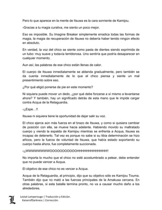 Lestat Lamperouge | Traducción y Edición. 
KaiserofDarkness | Corrección. 
Pero lo que aparece en la mente de Itsuwa es la cara sonriente de Kamijou. 
-Gracias a tu magia curativa, me siento un poco mejor. 
Eso es imposible. Su Imagine Breaker simplemente erradica todas las formas de magia, la magia de recuperación de Itsuwa no debería haber tenido ningún efecto en absoluto. 
En verdad, la voz del chico se siente como pasta de dientes siendo exprimida de un tubo: muy suave y todavía temblorosa. Uno sentiría que podría desaparecer en cualquier momento. 
Aun así, las palabras de ese chico están llenas de calor. 
El cuerpo de Itsuwa inmediatamente se ablanda gradualmente, pero también se da cuenta inmediatamente de lo que el chico piensa y siente un mal presentimiento sobre eso. 
¿Por qué eligió ponerse de pie en este momento? 
Ni siquiera puede mover un dedo, ¿por qué debe forzarse a sí mismo a levantarse ahora? Y también, hay un significado detrás de esta mano que le impide cargar contra Acqua de la Retaguardia. 
-¡¡Espe…!! 
Itsuwa ni siquiera tiene la oportunidad de dejar salir su voz. 
El chico ejerce aún más fuerza en el brazo de Itsuwa, y como si quisiera cambiar de posición con ella, se mueve hacia adelante. Habiendo movido su maltratado cuerpo y viendo la espalda de Kamijou mientras se enfrenta a Acqua, Itsuwa es incapaz de detenerlo. Tal vez es porque no sabe si su tibia determinación se hizo añicos, pero la fuerza de voluntad de Itsuwa, que había estado soportando su cuerpo hasta ahora, fue completamente succionada. 
-¡¡WWWWWWWWOOOOOOOOOOOHHHHHHHHHHHHH!! 
No importa lo mucho que el chico no esté acostumbrado a pelear, debe entender que no puede vencer a Acqua. 
El objetivo de ese chico no es vencer a Acqua. 
Acqua de la Retaguardia, al principio, dijo que su objetivo sólo es Kamijou Touma. También dijo que no mató a las fuerzas principales de la Amakusa cercana. En otras palabras, si esta batalla termina pronto, no va a causar mucho daño a los alrededores.  
