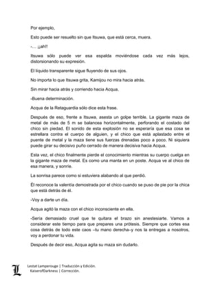 Lestat Lamperouge | Traducción y Edición. 
KaiserofDarkness | Corrección. 
Por ejemplo, 
Esto puede ser resuelto sin que Itsuwa, que está cerca, muera. 
-… ¡¡ah!! 
Itsuwa sólo puede ver esa espalda moviéndose cada vez más lejos, distorsionando su expresión. 
El líquido transparente sigue fluyendo de sus ojos. 
No importa lo que Itsuwa grita, Kamijou no mira hacia atrás. 
Sin mirar hacia atrás y corriendo hacia Acqua. 
-Buena determinación. 
Acqua de la Retaguardia sólo dice esta frase. 
Después de eso, frente a Itsuwa, asesta un golpe terrible. La gigante maza de metal de más de 5 m se balancea horizontalmente, perforando el costado del chico sin piedad. El sonido de esta explosión no se esperaría que esa cosa se estrellara contra el cuerpo de alguien, y el chico que está aplastado entre el puente de metal y la maza tiene sus fuerzas drenadas poco a poco. Ni siquiera puede girar su decisivo puño cerrado de manera decisiva hacia Acqua. 
Esta vez, el chico finalmente pierde el conocimiento mientras su cuerpo cuelga en la gigante maza de metal. Es como una manta en un poste. Acqua ve al chico de esa manera, y sonríe. 
La sonrisa parece como si estuviera alabando al que perdió. 
Él reconoce la valentía demostrada por el chico cuando se puso de pie por la chica que está detrás de él. 
-Voy a darte un día. 
Acqua agitó la maza con el chico inconsciente en ella. 
-Sería demasiado cruel que te quitara el brazo sin anestesiarte. Vamos a considerar este tiempo para que prepares una prótesis. Siempre que cortes esa cosa detrás de todo este caos –tu mano derecha–y nos la entregas a nosotros, voy a perdonar tu vida. 
Después de decir eso, Acqua agita su maza sin dudarlo.  