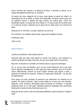 Lestat Lamperouge | Traducción y Edición. 
KaiserofDarkness | Corrección. 
Como miembro del “Asiento a la Derecha de Dios”, y también un Santo, es un ataque devastador liberado por un monstruo. 
El cuerpo del chico colgando de la maza vuela desde el puente de metal a la velocidad como de un cañón, a través de la barandilla, chocando varias veces con la superficie oscura y helada del agua cientos de metros lejos. Como fue demasiado rápido, el cuerpo del chico rebota 2 o 3 veces antes de hundirse junto a un bote de crucero, haciendo que el agua del río salte como una columna de agua. 
Después de un momento, una gran explosión se escucha. 
Sin confirmar si su objetivo está muerto, Acqua da la espalda a Itsuwa. 
Finalmente, dice, 
-Sólo un día. 
Entre Líneas 1 
¿Cuál es el problema? ¿No puedes dormir? 
Entonces deja que este viejo abuelo te cuente una historia, ¿de acuerdo? La historia del abuelo es larga y aburrida, así que vas a poder dormir muy pronto. 
Muy bien, el abuelo va a contarte una historia sobre un grupo de astrología. 
Ah, sí, así es como se llamaba, pero no hay mucha diferencia de lo que hace ahora. Nosotros ayudábamos a otros igual que esos mocosos como tú lo hacen ahora. Básicamente, éramos un grupo mágico cristiano que seguía a otros, y después de entender la situación, usamos la magia para resolverlo – es ese tipo de organización. 
Pero había una gran cantidad de personas que dependían de nosotros en el pasado. No estoy mintiendo, había mucha gente en el país que nos buscaba. Después, como teníamos demasiada gente confiando en nosotros, ni siquiera podíamos parar en un solo lugar. Nosotros pasamos bastantes años caminando lentamente a través de toda Rusia sólo para vivir. 
Después de eso, bueno, esta cosa llamada problemas, podía suceder en cualquier lugar.  