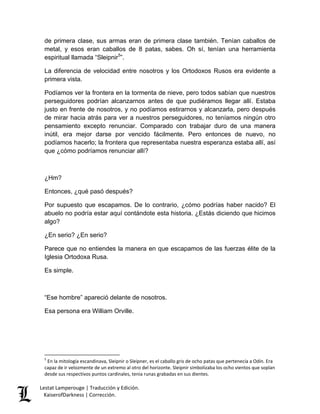 Lestat Lamperouge | Traducción y Edición. 
KaiserofDarkness | Corrección. 
de primera clase, sus armas eran de primera clase también. Tenían caballos de metal, y esos eran caballos de 8 patas, sabes. Oh sí, tenían una herramienta espiritual llamada “Sleipnir5”. La diferencia de velocidad entre nosotros y los Ortodoxos Rusos era evidente a primera vista. Podíamos ver la frontera en la tormenta de nieve, pero todos sabían que nuestros perseguidores podrían alcanzarnos antes de que pudiéramos llegar allí. Estaba justo en frente de nosotros, y no podíamos estirarnos y alcanzarla, pero después de mirar hacia atrás para ver a nuestros perseguidores, no teníamos ningún otro pensamiento excepto renunciar. Comparado con trabajar duro de una manera inútil, era mejor darse por vencido fácilmente. Pero entonces de nuevo, no podíamos hacerlo; la frontera que representaba nuestra esperanza estaba allí, así que ¿cómo podríamos renunciar allí? ¿Hm? Entonces, ¿qué pasó después? Por supuesto que escapamos. De lo contrario, ¿cómo podrías haber nacido? El abuelo no podría estar aquí contándote esta historia. ¿Estás diciendo que hicimos algo? ¿En serio? ¿En serio? Parece que no entiendes la manera en que escapamos de las fuerzas élite de la Iglesia Ortodoxa Rusa. Es simple. “Ese hombre” apareció delante de nosotros. Esa persona era William Orville. 
5 En la mitología escandinava, Sleipnir o Sleipner, es el caballo gris de ocho patas que pertenecía a Odín. Era capaz de ir velozmente de un extremo al otro del horizonte. Sleipnir simbolizaba los ocho vientos que soplan desde sus respectivos puntos cardinales, tenia runas grabadas en sus dientes.  