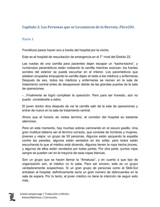 Lestat Lamperouge | Traducción y Edición. 
Kaiserofdarkness | Corrección. 
Capítulo 2: Las Personas que se Levantaron de la Derrota. Flere201. 
Parte 1 
Frenéticos pasos hacen eco a través del hospital por la noche. 
Este es el hospital de resucitación de emergencia en el 7° nivel del Distrito 22. 
Las ruedas de una camilla para pacientes dejan escapar un “kacha-kacha”, y numerosos paramédicos están rodeando la camilla mientras avanzan, los fuertes sonidos del exterior se puede escuchar en el interior. Los paramédicos que estaban ocupados empujando la camilla dejan el resto a los médicos y enfermeras. Después de eso, todos los médicos y enfermeras se reúnen en la sala de tratamiento central antes de desaparecer detrás de las grandes puertas de la sala de operaciones. 
-…Finalmente se logró completar la operación. Pero para ser honesto, aún no puedo considerarle a salvo, 
El joven doctor dice después de ver la camilla salir de la sala de operaciones y entrar de nuevo en la sala de tratamiento central. 
Ahora que el horario de visitas terminó, el corredor del hospital es bastante silencioso. 
Pero en este momento, hay muchas sobras caminando en el oscuro pasillo. Una gran multitud debería ser el término correcto, que consiste de hombres y mujeres, jóvenes y viejos: un grupo de 50 personas. Algunos están apoyando la espalda contra las paredes, algunos están sentados en los sofás, pero todos están escuchando lo que el médico está diciendo. Algunos tienen la ropa hecha jirones, y algunos de ellos están vendados por todas partes. Por otra parte, puntos rojos sangre se pueden ver en la mayoría de esas ropas blancas. 
Son un grupo que se hacen llamar la “Amakusa”, y en cuanto a que tipo de organización son, el médico no lo sabe. Para ser sincero, este es un grupo verdaderamente sospechoso. Si un gran grupo de personas como el Skill-Out entraban al hospital, definitivamente sería un gran número de delincuentes en la sala de espera. Por lo tanto, el joven médico no tiene la intención de seguir esto más.  