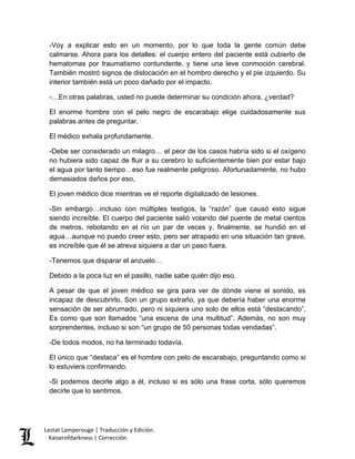 Lestat Lamperouge | Traducción y Edición. 
Kaiserofdarkness | Corrección. 
-Voy a explicar esto en un momento, por lo que toda la gente común debe calmarse. Ahora para los detalles: el cuerpo entero del paciente está cubierto de hematomas por traumatismo contundente, y tiene una leve conmoción cerebral. También mostró signos de dislocación en el hombro derecho y el pie izquierdo. Su interior también está un poco dañado por el impacto. 
-…En otras palabras, usted no puede determinar su condición ahora, ¿verdad? 
El enorme hombre con el pelo negro de escarabajo elige cuidadosamente sus palabras antes de preguntar. 
El médico exhala profundamente. 
-Debe ser considerado un milagro… el peor de los casos habría sido si el oxígeno no hubiera sido capaz de fluir a su cerebro lo suficientemente bien por estar bajo el agua por tanto tiempo…eso fue realmente peligroso. Afortunadamente, no hubo demasiados daños por eso, 
El joven médico dice mientras ve el reporte digitalizado de lesiones. 
-Sin embargo…incluso con múltiples testigos, la “razón” que causó esto sigue siendo increíble. El cuerpo del paciente salió volando del puente de metal cientos de metros, rebotando en el río un par de veces y, finalmente, se hundió en el agua…aunque no puedo creer esto, pero ser atrapado en una situación tan grave, es increíble que él se atreva siquiera a dar un paso fuera. 
-Tenemos que disparar el anzuelo… 
Debido a la poca luz en el pasillo, nadie sabe quién dijo eso. 
A pesar de que el joven médico se gira para ver de dónde viene el sonido, es incapaz de descubrirlo. Son un grupo extraño, ya que debería haber una enorme sensación de ser abrumado, pero ni siquiera uno solo de ellos está “destacando”. Es como que son llamados “una escena de una multitud”. Además, no son muy sorprendentes, incluso si son “un grupo de 50 personas todas vendadas”. 
-De todos modos, no ha terminado todavía. 
El único que “destaca” es el hombre con pelo de escarabajo, preguntando como si lo estuviera confirmando. 
-Si podemos decirle algo a él, incluso si es sólo una frase corta, sólo queremos decirle que lo sentimos.  