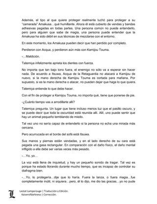Lestat Lamperouge | Traducción y Edición. 
Kaiserofdarkness | Corrección. 
Además, el tipo al que quiere proteger realmente luchó para proteger a su “camarada” Amakusa…qué humillante. Ahora él está cubierto de vendas y bandas adhesivas pegadas en todas partes. Una persona común no puede entenderlo, pero para alguien que sabe de magia, una persona puede entender que la Amakusa ha sido débil en sus técnicas de mezclarse con el entorno. 
En este momento, los Amakusa pueden decir que han perdido por completo. 
Perdieron con Acqua, y perdieron aún más con Kamijou Touma. 
-…Maldición. 
Tatemiya infelizmente aprieta los dientes con fuerza. 
No importa que tan bajo tono fuera, el enemigo no sólo va a esperar sin hacer nada. De acuerdo a Itsuwa, Acqua de la Retaguardia no atacará a Kamijou de nuevo, si la mano derecha de Kamijou Touma es cortada para mañana. Por supuesto, si es la mano derecha o atacar, no pueden dejar que haga lo que quiera. 
Tatemiya entiende lo que debe hacer. 
Con el fin de proteger a Kamijou Touma, no importa qué, tiene que ponerse de pie. 
-¿Cuánto tiempo vas a arrodillarte allí? 
Tatemiya pregunta. Un lugar que tiene incluso menos luz que el pasillo oscuro, y se puede decir que toda la oscuridad está reunida allí. Allí, uno puede sentir que hay un animal pequeño temblando de miedo. 
Tal vez uno no sería capaz de entenderlo si la persona no echa una mirada más cercana. 
Pero acurrucada en el borde del sofá está Itsuwa. 
Sus manos y piernas están vendadas, y en el lado derecho de su cara está pegada una gasa rectangular. En comparación con el daño físico, el daño mental infligido a ella debe ser varias veces más pesado. 
-…Yo, yo… 
La voz está llena de inquietud, y hay un pequeño sonido de tragar. Tal vez es porque ha estado llorando durante mucho tiempo, que es incapaz de controlar su diafragma bien. 
-…Yo, lo protegería…dije que lo haría. Fuera la lanza, o fuera magia…fue completamente inútil, ni siquiera…pero, él lo dijo, me dio las gracias…yo no pude  