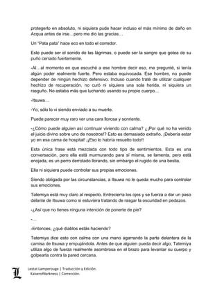 Lestat Lamperouge | Traducción y Edición. 
Kaiserofdarkness | Corrección. 
protegerlo en absoluto, ni siquiera pude hacer incluso el más mínimo de daño en Acqua antes de irse…pero me dio las gracias… 
Un “Pata pata” hace eco en todo el corredor. 
Este puede ser el sonido de las lágrimas, o puede ser la sangre que gotea de su puño cerrado fuertemente. 
-Al…al momento en que escuché a ese hombre decir eso, me pregunté, si tenía algún poder realmente fuerte. Pero estaba equivocada. Ese hombre, no puede depender de ningún hechizo defensivo. Incluso cuando traté de utilizar cualquier hechizo de recuperación, no curó ni siquiera una sola herida, ni siquiera un rasguño. No estaba más que luchando usando su propio cuerpo… 
-Itsuwa… 
-Yo, sólo lo vi siendo enviado a su muerte. 
Puede parecer muy raro ver una cara llorosa y sonriente. 
-¿Cómo puede alguien así continuar viviendo con calma? ¿¡Por qué no ha venido el juicio divino sobre uno de nosotros!? Esto es demasiado extraño. ¡Debería estar yo en esa cama de hospital! ¡¡Eso lo habría resuelto todo!! 
Esta única frase está mezclada con todo tipo de sentimientos. Esta es una conversación, pero ella está murmurando para sí misma, se lamenta, pero está enojada, es un perro derrotado llorando, sin embargo el rugido de una bestia. 
Ella ni siquiera puede controlar sus propias emociones. 
Siendo obligada por las circunstancias, a Itsuwa no le queda mucho para controlar sus emociones. 
Tatemiya está muy claro al respecto. Entrecierra los ojos y se fuerza a dar un paso delante de Itsuwa como si estuviera tratando de rasgar la oscuridad en pedazos. 
-¿Así que no tienes ninguna intención de ponerte de pie? 
-… 
-Entonces, ¿qué diablos estás haciendo? 
Tatemiya dice esto con calma con una mano agarrando la parte delantera de la camisa de Itsuwa y empujándola. Antes de que alguien pueda decir algo, Tatemiya utiliza algo de fuerza realmente asombrosa en el brazo para levantar su cuerpo y golpearla contra la pared cercana.  