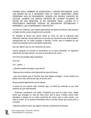 Lestat Lamperouge | Traducción y Edición. 
Kaiserofdarkness | Corrección. 
PUEDEN SOLO CAMBIAR SU ESTRATEGIA Y ENVIAR REFUERZOS, ALGO TAN BUENO NO VA A SUCEDER!! POR LO TANTO, NOSOTROS, COMO PERSONAS AÚN EN MOVIMIENTO, SOMOS LOS ÚNICOS CAPACES DE ACTUAR. ¡¡SOMOS LOS ÚNICOS CAPACES DE LUCHAR!! OLVIDATE DE ESTAR EN UNA MASACRE, SI NO HACEMOS NADA, ¿¡QUIÉN VA A PROTEGERLO MIENTRAS TODAVÍA SE ENCUENTRA ENTUMECIDO Y DORMIDO!? ¿¡NO COMPRENDES TODO ESTO!? 
La mano de Tatemiya, que estaba agarrándose del pecho de Itsuwa, deja escapar un ligero sonido ya que el agarre era muy fuerte. 
En realidad, la fuerza que ejerce sobre su mano es casi la suficiente para destruirla. Además, Itsuwa sabe que no es sólo una persona la que está enojada y avergonzada por no poder proteger a Kamijou Touma, pero la realidad es que todos los presentes fueron derrotados fácilmente. 
Aun así, dijeron que se van a levantar de nuevo. 
Incluso después de conocer el sentimiento de un perro derrotado, no seguirían deprimidos de esta manera, sino que se levantarían de nuevo. 
Con el fin de proteger algo importante. 
Si es así, 
(Yo…quiero…) 
-¿Quieres pedirle disculpas a ese chico? 
Tatemiya dice mientras mira fijamente los ojos de Itsuwa. 
-¿Así que quieres que el “hombre que más deseas proteger”, el que recibió una paliza como esa, esté de pie bajo el sol otra vez? 
Itsuwa asiente ligeramente con la cabeza. 
A pesar de que parece estar diciendo algo, es difícil de entender lo que está diciendo ya que está llorando. 
-…Entonces muéstrame una pelea. Pruébame que eres la mejor chica, déjalo sentir que arriesgar su vida por esta chica vale la pena. Puedes querer pedir disculpas o incluso ver su rostro sonriendo de nuevo, pero si está muerto, ¿no todo es inútil? ¡Si no quieres lamentarte ante su tumba, tienes que luchar junto a nosotros! 
Tatemiya suelta la mano que agarra a Itsuwa y lentamente se levanta.  