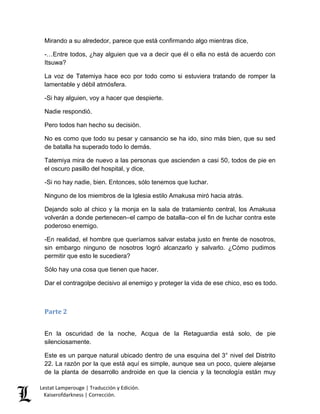 Lestat Lamperouge | Traducción y Edición. 
Kaiserofdarkness | Corrección. 
Mirando a su alrededor, parece que está confirmando algo mientras dice, 
-…Entre todos, ¿hay alguien que va a decir que él o ella no está de acuerdo con Itsuwa? 
La voz de Tatemiya hace eco por todo como si estuviera tratando de romper la lamentable y débil atmósfera. 
-Si hay alguien, voy a hacer que despierte. 
Nadie respondió. 
Pero todos han hecho su decisión. 
No es como que todo su pesar y cansancio se ha ido, sino más bien, que su sed de batalla ha superado todo lo demás. 
Tatemiya mira de nuevo a las personas que ascienden a casi 50, todos de pie en el oscuro pasillo del hospital, y dice, 
-Si no hay nadie, bien. Entonces, sólo tenemos que luchar. 
Ninguno de los miembros de la Iglesia estilo Amakusa miró hacia atrás. 
Dejando solo al chico y la monja en la sala de tratamiento central, los Amakusa volverán a donde pertenecen–el campo de batalla–con el fin de luchar contra este poderoso enemigo. 
-En realidad, el hombre que queríamos salvar estaba justo en frente de nosotros, sin embargo ninguno de nosotros logró alcanzarlo y salvarlo. ¿Cómo pudimos permitir que esto le sucediera? 
Sólo hay una cosa que tienen que hacer. 
Dar el contragolpe decisivo al enemigo y proteger la vida de ese chico, eso es todo. 
Parte 2 
En la oscuridad de la noche, Acqua de la Retaguardia está solo, de pie silenciosamente. 
Este es un parque natural ubicado dentro de una esquina del 3° nivel del Distrito 22. La razón por la que está aquí es simple, aunque sea un poco, quiere alejarse de la planta de desarrollo androide en que la ciencia y la tecnología están muy  