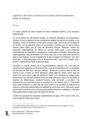 Lestat Lamperouge | Traducción y Edición. 
KaiserofDarkness | Corrección. 
Capítulo 1: De la Paz a la Ruina en el Camino del Procedimiento. Battle_of_Collapse. 
Parte 1 
El cuarto periodo de esta mañana se había retrasado debido a una situación determinada. Ya es el último día del festival escolar, el ordinario estudiante de preparatoria, Kamijou Touma y algunos de sus compañeros salieron corriendo al comedor y a la cafetería. Como se perdieron la hora para comprar algo, todo el pan de la cafetería se vendió, no hay asientos vacíos en el comedor, y parece que no habrá ningún asiento vacío hasta que la hora del almuerzo termine. Además, incluso las maquinas expendedoras de tickets de comida están igual a las maquinas expendedoras de cigarrillos a medianoche: todas están iluminadas, indicando que están agotadas. Muy lamentable. Y la única razón por la que todo esto ocurrió se debe a que Kamijou Touma simplemente le dijo al maestro de Historia: “¿Es así? Entonces, si Oda Nobunaga creó el Shogunato Oda, ¿que hizo a Japón como ahora?”, haciendo que todo se descontrolara. 
Teniendo un fuerte sentido de la responsabilidad, Kamijou fue a la sala de maestros para quejarse con Komoe-sensei, cuya boca está llena con un saludable set de soba de 580 yens. Kamijou declara, “¡Entonces al menos abra el aula de cocina! ¡¡Voy a hacer un menú Kamijou!! ¡¡Sólo algunos restos, como algo de queso frio como polvo o algo de kétchup lo hará!!”. Sin embargo, la maestra sólo puede forzar una sonrisa mientras le da una respuesta poco clara. Por otro lado, la maestra de Matemáticas, Oyafune Suama, está comiendo un donburi1 de mariscos de lujo con erizo de mar y hueva en él, y la maestra de E.F., Yomikawa Aiho, está comiendo un gran pan de carne como si la cantidad de calorías que quema no estuviera relacionada a la cantidad de arroz que come. Todo esto causa que el salón este lleno con un aroma que puede enfurecer a cualquiera, y Kamijou sólo puede dejar el salón antes de perder la cordura. -S-sólo nos quedan las maquinas expendedoras de jugo…Pero eso no nos va a durar hasta las clases de la tarde. 
1 Es un plato típico de Japón. Consiste en un cuenco que contiene pescado, carne, vegetales, u otros ingredientes cocinados juntos y servidos sobre arroz.  