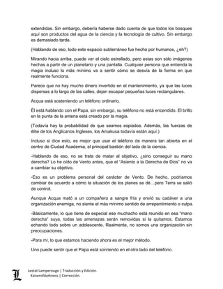 Lestat Lamperouge | Traducción y Edición. 
Kaiserofdarkness | Corrección. 
extendidas. Sin embargo, debería haberse dado cuenta de que todos los bosques aquí son productos del agua de la ciencia y la tecnología de cultivo. Sin embargo es demasiado tarde. 
(Hablando de eso, todo este espacio subterráneo fue hecho por humanos, ¿eh?) 
Mirando hacia arriba, puede ver el cielo estrellado, pero estas son sólo imágenes hechas a partir de un planetario y una pantalla. Cualquier persona que entienda la magia incluso lo más mínimo va a sentir cómo se desvía de la forma en que realmente funciona. 
Parece que no hay mucho dinero invertido en el mantenimiento, ya que las luces dispersas a lo largo de las calles, dejan escapar pequeñas luces rectangulares. 
Acqua está sosteniendo un teléfono ordinario. 
Él está hablando con el Papa, sin embargo, su teléfono no está encendido. El brillo en la punta de la antena está creado por la magia. 
(Todavía hay la probabilidad de que seamos espiados. Además, las fuerzas de élite de los Anglicanos Ingleses, los Amakusa todavía están aquí.) 
Incluso si dice esto, es mejor que usar el teléfono de manera tan abierta en el centro de Ciudad Academia, el principal bastión del lado de la ciencia. 
-Hablando de eso, no se trata de matar al objetivo, ¿sino conseguir su mano derecha? Lo he oído de Vento antes, que el “Asiento a la Derecha de Dios” no va a cambiar su objetivo. 
-Eso es un problema personal del carácter de Vento. De hecho, podríamos cambiar de acuerdo a cómo la situación de los planes se dé…pero Terra se salió de control. 
Aunque Acqua mató a un compañero a sangre fría y envió su cadáver a una organización enemiga, no siente el más mínimo sentido de arrepentimiento o culpa. 
-Básicamente, lo que tiene de especial ese muchacho está reunido en esa “mano derecha” suya, todas las amenazas serán removidas si la quitamos. Estamos echando todo sobre un adolescente. Realmente, no somos una organización sin preocupaciones. 
-Para mí, lo que estamos haciendo ahora es el mejor método. 
Uno puede sentir que el Papa está sonriendo en el otro lado del teléfono.  