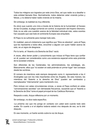 Lestat Lamperouge | Traducción y Edición. 
Kaiserofdarkness | Corrección. 
Todos los milagros son logrados por este único Dios, así que nadie va a desafiar a esta entidad llamada Dios. Normalmente, todos deberían estar viviendo juntos y felices, y no debería haber nadie viviendo en la miseria. 
Sin embargo, la realidad es muy diferente. 
Es obvio que cuando uno mira a través de la historia de la humanidad: el fracaso de las Cruzadas, la plaga corriendo sin control, la expansión del Imperio Otomano. Esto no es sólo una cuestión acerca de la felicidad individual más, estos eventos han causado que casi todo el continente Europeo sea aniquilado. 
El Papa no es suficiente para manejar todo esto. 
En realidad, para el cristianismo que significa que “Dios es absoluto”, para el Papa, que los representa a todos ellos, encontrar a alguien con quien hablar acerca de esto, es un signo de desgracia. 
Por lo tanto, el “Asiento a la Derecha de Dios” nació. 
A veces, ellos tienen poder y conocimiento que incluso el Papa tiene que confiar en él, pueden ser considerados como una existencia especial entre esta pirámide de la sociedad cristiana. 
Son diferentes de los Cardenales, los administradores, los estrategas, etc. Básicamente, ellos que “no existen en está pirámide en primer lugar” dan consejos desde las sombras. 
El número de miembros está siempre designado como 4, representando a los 4 Arcángeles que son los más importantes entre los Ángeles. De esta manera, los miembros del “Asiento a la derecha de Dios” pueden ser cambiados y reemplazados “internamente” para mantenerlo vivo. 
Pero incluso con estas circunstancias únicas, a veces el Papa confiará en estas “conversaciones secretas” con demasiada frecuencia, causando que el “Asiento a la Derecha de Dios” tome el papel principal de los Católicos Romanos. 
Respecto a esto, Acqua reflexiona por un momento. 
Sin embargo, no dice nada específico. 
-La próxima vez que me ponga en contacto con usted será cuando todo esto acabe. En cuanto a si el objetivo todavía estará vivo después de eso, se lo diré después. 
En ese momento, un fuerte sonido cubre la voz de Acqua.  