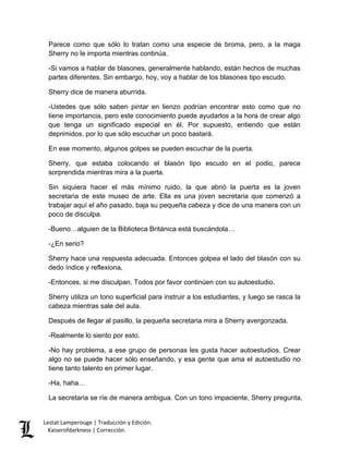 Lestat Lamperouge | Traducción y Edición. 
Kaiserofdarkness | Corrección. 
Parece como que sólo lo tratan como una especie de broma, pero, a la maga Sherry no le importa mientras continúa. 
-Si vamos a hablar de blasones, generalmente hablando, están hechos de muchas partes diferentes. Sin embargo, hoy, voy a hablar de los blasones tipo escudo. 
Sherry dice de manera aburrida. 
-Ustedes que sólo saben pintar en lienzo podrían encontrar esto como que no tiene importancia, pero este conocimiento puede ayudarlos a la hora de crear algo que tenga un significado especial en él. Por supuesto, entiendo que están deprimidos, por lo que sólo escuchar un poco bastará. 
En ese momento, algunos golpes se pueden escuchar de la puerta. 
Sherry, que estaba colocando el blasón tipo escudo en el podio, parece sorprendida mientras mira a la puerta. 
Sin siquiera hacer el más mínimo ruido, la que abrió la puerta es la joven secretaria de este museo de arte. Ella es una joven secretaria que comenzó a trabajar aquí el año pasado, baja su pequeña cabeza y dice de una manera con un poco de disculpa. 
-Bueno…alguien de la Biblioteca Británica está buscándola… 
-¿En serio? 
Sherry hace una respuesta adecuada. Entonces golpea el lado del blasón con su dedo índice y reflexiona, 
-Entonces, si me disculpan. Todos por favor continúen con su autoestudio. 
Sherry utiliza un tono superficial para instruir a los estudiantes, y luego se rasca la cabeza mientras sale del aula. 
Después de llegar al pasillo, la pequeña secretaria mira a Sherry avergonzada. 
-Realmente lo siento por esto. 
-No hay problema, a ese grupo de personas les gusta hacer autoestudios. Crear algo no se puede hacer sólo enseñando, y esa gente que ama el autoestudio no tiene tanto talento en primer lugar. 
-Ha, haha… 
La secretaria se ríe de manera ambigua. Con un tono impaciente, Sherry pregunta,  