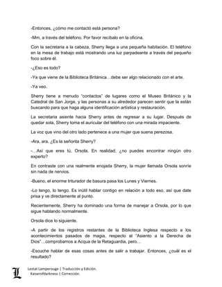 Lestat Lamperouge | Traducción y Edición. 
Kaiserofdarkness | Corrección. 
-Entonces, ¿cómo me contactó está persona? 
-Mm, a través del teléfono. Por favor recíbalo en la oficina. 
Con la secretaria a la cabeza, Sherry llega a una pequeña habitación. El teléfono en la mesa de trabajo está mostrando una luz parpadeante a través del pequeño foco sobre él. 
-¿Eso es todo? 
-Ya que viene de la Biblioteca Británica…debe ser algo relacionado con el arte. 
-Ya veo. 
Sherry tiene a menudo “contactos” de lugares como el Museo Británico y la Catedral de San Jorge, y las personas a su alrededor parecen sentir que la están buscando para que haga alguna identificación artística y restauración. 
La secretaria asiente hacia Sherry antes de regresar a su lugar. Después de quedar sola, Sherry toma el auricular del teléfono con una mirada impaciente. 
La voz que vino del otro lado pertenece a una mujer que suena perezosa. 
-Ara, ara. ¿Es la señorita Sherry? 
-…Así que eres tú, Orsola. En realidad, ¿no puedes encontrar ningún otro experto? 
En contraste con una realmente enojada Sherry, la mujer llamada Orsola sonríe sin nada de nervios. 
-Bueno, el enorme triturador de basura pasa los Lunes y Viernes. 
-Lo tengo, lo tengo. Es inútil hablar contigo en relación a todo eso, así que date prisa y ve directamente al punto. 
Recientemente, Sherry ha dominado una forma de manejar a Orsola, por lo que sigue hablando normalmente. 
Orsola dice lo siguiente. 
-A partir de los registros restantes de la Biblioteca Inglesa respecto a los acontecimientos pasados de magia, respecto al “Asiento a la Derecha de Dios”…comprobamos a Acqua de la Retaguardia, pero… 
-Escuche hablar de esas cosas antes de salir a trabajar. Entonces, ¿cuál es el resultado?  