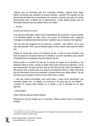 Lestat Lamperouge | Traducción y Edición. 
Kaiserofdarkness | Corrección. 
-Alguien que es nominado para ser nombrado caballero, debería tener algún blasón de escudo que simbolice su entorno familiar, ¿verdad? He hablado con los fabricantes de blasones en las afueras de Londres, y parece que hubo una orden desconocida para un blasón de un desconocido…y este blasón parece que fue cancelado después de que estaba hecho a la mitad. -…Ya veo. La boca de Sherry se curva. -Los patrones del blasón deben tener antecedentes de la persona, historia familiar y la identidad tallada en ellos como una marca. Si revisamos esto, podemos investigar la verdadera identidad de este “caballero que no existe en los registros”. -Así que sólo las imágenes de los patrones, ¿verdad?…creo. Bueno, voy a usar esa cosa llamada “FAX” para enviárselo igual a cómo ordené esas cosas la última vez. Sherry se vuelve para mirar a la máquina de fax, y justo en ese momento, una hoja de papel es escupida fuera de la máquina. La joven secretaria que la llamó inmediatamente se desplaza hacia la máquina de fax. Sherry recibe un montón de más de 10 piezas de papel de la secretaria y las dispersa sobre la mesa, usando su dedo índice para recorrer los patrones y ver lo que representan. En lugar de decir que es una obra de arte, esta cosa delante de ella parece más un plano para una máquina. El papel en blanco y negro tiene todo tipo de información como los materiales y colores escrita por todas partes. Tal vez esto hace que el papel se sienta mucho más como un plano. 
-…Hay dos colores principales, azul como base y verde como decoración. Los animales usados son…un dragón, un unicornio, y la mujer aquí es una Selkie1… ¿verdad? El escudo está dividido en 4 partes, y hay 3 animales en él, esto significa… -¿Tienes algo? -Sólo entiendo algunas cosas básicas. Después de mirar la imagen por un momento, Sherry suspira como si se hubiera rendido. 
1 Una Selkie es una criatura mítica que aparece en la mitología de Irlanda y Escocia, puede asumir forma de una humana quitando su piel de foca.  