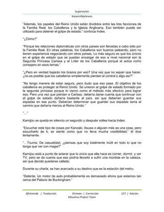 Supervisión 
Kaiserofdarkness 
Afireinside | Traducción Drimian | Corrección 127 | Edición 
Kikuslirus Project Team 
“Además, los papeles del Reino Unido están divididos entre las tres facciones de la Familia Real, los Caballeros y la Iglesia Anglicana. Eso también puede ser utilizado para detener el golpe de estado,” continúa Index. “¿Cómo?” “Porque las relaciones diplomáticas con otros países son llevadas a cabo sólo por la Familia Real. En otras palabras, los Caballeros son buenos peleando, pero no tienen experiencia negociando con otros países. Lo más seguro es que los únicos en el golpe de estado que se puedan encargar de eso a nivel nacional son la Segunda Princesa Carissa y el Líder de los Caballeros porqué el actúa como consejero en esos temas.” “¿Pero en verdad bajarán los brazos por eso? Una vez que no sepan que hacer, ¿no es posible que los caballeros simplemente pierdan el control o algo así?” “No tengo manera de estar segura, pero dudo que eso pase. El objetivo de los caballeros es proteger al Reino Unido. Se unieron al golpe de estado formado por la segunda princesa porque lo vieron como el método más efectivo para lograr eso. Pero una vez que pierdan a Carissa, debería darse cuenta que continuar con el golpe de estado dañaría bastante al país, así que deberían guardar sus espadas en ese punto. Deberían determinar que guardar sus espadas sería el camino que dañaría menos al Reino Unido.” “…” Kamijou se queda en silencio un segundo y después voltea hacia Index. “Escuchar este tipo de cosas por Kanzaki, Itsuwa o alguien más es una cosa, pero escucharlo de ti, se siente como que no lleva mucha credibilidad,” él dice lentamente. “…Touma, De casualidad, ¿piensas que soy totalmente inútil en todo lo que no tenga que ver con magia?” Kamijou está a punto de aclarar que lo único que ella hace es comer, dormir, y ver TV, pero se da cuenta que eso podría llevarlo a sufrir una mordida en la cabeza, así que decide quedarse callado. Durante su charla, se han acercado a su destino que es la estación del metro. “Detente. Un motor de auto probablemente es demasiado ahora que estamos tan cerca del Palacio de Buckingham.”  