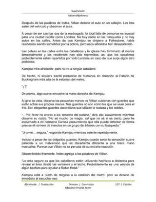 Supervisión 
Kaiserofdarkness 
Afireinside | Traducción Drimian | Corrección 127 | Edición 
Kikuslirus Project Team 
Después de las palabras de Index, Villian detiene el auto en un callejón. Los tres salen del vehículo y observan el área. A pesar de ser casi las dos de la madrugada, la total falta de personas es inusual para una ciudad capital como Londres. No hay nadie en las banquetas y no hay autos en las calles. Antes de que Kamijou se dirigiera a Folkestone, había residentes siendo sometidos por la policía, pero esos alborotos han desaparecido. Las peleas en las calles entre los caballeros y la iglesia han terminado al menos temporalmente y los residentes han sido reprimidos, así que los caballeros probablemente están repartidos por todo Londres en caso de que surja algún otro problema. Kamijou mira alrededor, pero no ve a ningún caballero. De hecho, ni siquiera siente presencia de humanos en dirección al Palacio de Buckingham más allá de la estación del metro. “¿?” De pronto, algo suave envuelve la mano derecha de Kamijou. Al girar la vista, observa las pequeñas manos de Villian cubiertas con guantes que están sobre sus propias manos. Sus guantes no son como los que se usan para el frío. Son elegantes guantes decorativos que utilizan la realeza y los nobles. “…Por favor no entres a los terrenos del palacio,” dice ella suavemente mientras observa su rostro. “No sé mucho de magia, así que no sé si es cierto, pero he escuchado a mi hermana Carissa presumiendo que ella puede detectar de forma precisa el número de insectos en un grupo de árboles con su búsqueda.” “U-umm… segura,” responde Kamijou mientras asiente repetidamente. Incluso a pesar de los delgados guantes, Kamijou puede sentir la sensación suave parecida a un malvavisco que es claramente diferente a una tosca mano masculina. Parece que Villian no se percata de su extraña reacción. Observándolo fríamente, Index agrega a las palabras de Villian. “Lo más seguro es que los caballeros estén utilizando hechizos a distancia para revisar el área desde las ventanas y el techo. Probablemente es una versión de algún hechizo para ayudar a Robin Hood.” 
Kamijou está a punto de dirigirse a la estación del metro, pero se detiene de inmediato al escuchar eso.  