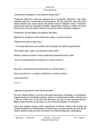 Supervisión 
Kaiserofdarkness 
Afireinside | Traducción Drimian | Corrección 127 | Edición 
Kikuslirus Project Team 
“¿Entonces es peligroso ir a la estación desde aquí?” “Podemos infiltrarnos entre los espacios de su búsqueda. Síganme,” dice Index mientras sale de su escondite sin preocuparse. No hay nada ahí, pero ella toma atajos extraños por zonas vacías del camino hacia la estación como si estuviera esquivando luces de búsqueda invisibles. Siguiéndola, Kamijou y Villian no tienen idea de qué es lo que están evitando. Así que se sienten bastante inseguros. Finalmente, los tres llegan a la estación del metro. Bajando las escaleras, Index finalmente suelta un suspiro de alivio. “Deberíamos estar a salvo aquí.” “…No tengo idea de lo que sucedió, pero supongo que debería agradecerte.” “Eso estaría bien, ¿pero, qué hacemos sobre esto?” Kamijou observa confuso e Index señala educadamente frente a ella. “Hay una extraña pared con botones en nuestro camino.” “…” Muy bien, ¡traduzcamos esa frase dicha en „idioma Index‟! ☆ Hay una puerta con un seguro electrónico en nuestro camino. ¿Qué hacemos? 
Parte 5 
¡¡Apenas ha pasado la mitad del día escolar!! Por eso, Misaka Mikoto, el as de la Escuela Secundaria Tokiwadai, un prestigioso colegio donde se desarrollan poderes, está en un restaurante familiar. Apenas van a dar las 11AM. Aún no es hora del almuerzo, así que no hay muchos clientes. Mikoto está comiendo su almuerzo un poco antes de regresar a Tokiwadai. Tiene que regresar porque están preparando el festival cultural más grande de Ciudad Academia, el Ichihanarasai. El evento será a puerta abierta, así que los de „afuera‟ podrán entrar tal como lo hicieron en el festival deportivo, Daihaseisai.  