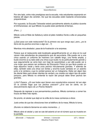 Supervisión 
Kaiserofdarkness 
Afireinside | Traducción Drimian | Corrección 127 | Edición 
Kikuslirus Project Team 
Por otro lado, entre más prestigiosa sea la escuela, más estudiantes esperando en listarse allí algún día vendrán. Así que las escuelas están bastante emocionadas preparándose. Por supuesto, la Escuela Tokiwadai estará parcialmente abierta al público durante el Ichihanarasai, así que Mikoto no puede estar perdiendo el tiempo. (Pero…) Mikoto corta el filete de Salisbury sobre el plato metálico frente a ella en pequeñas piezas. (¿Qué pasa con este restaurante? Es la primera vez que vengo aquí, pero, ¿es la tierra de los pechos enormes o algo así…?) Mientras mira alrededor, pasa de la frustración a la sorpresa. Parece que el restaurante está localizado geográficamente en un área en la cual vienen más estudiantes de preparatoria que de secundaria. Ella puede ver a una chica usando un uniforme de marinero con cabello largo, una frente amplia, y busto enorme (a su lado está una chica cuyo busto no es particularmente grande y que seguramente se vería bien con traje de sacerdotisa) y por allá puede ver a una mujer que parece ser profesora de Educación Física ya que lleva puesto un traje deportivo verde y tiene unos pechos ridículamente grandes. Y además de ellas, también está una chica con lentes y enorme busto sentada en un asiento junto a la ventana y que la verdad parece ser un holograma. Debe ser algún tipo de cliente falso para atraer clientes de verdad y es creada con algún tipo de poder psíquico, pero Mikoto no entiende la razón del porqué debe tener pechos tan grandes. (¿Hm? Espera. ¡¡Si casi todas aquí tienen esa característica corporal, tal vez algo en la comida haga que tus pechos crezcan!! ¡¡S-si eso es cierto, es un descubrimiento digno de un Premio Nobel!!) Después de regresar a sus pensamientos positivos, Mikoto comienza a comer los trozos de filete más rápido. De pronto, el celular que dejó en la orilla de la mesa comienza a vibrar. Justo antes de que las vibraciones tiren al teléfono de la mesa, Mikoto lo toma. (Kuroko no debería llamarme en estos momentos…) 
Mikoto abre el celular y casi se cae del asiento al ver el número que se muestra en la pantalla.  