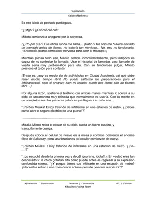 Supervisión 
Kaiserofdarkness 
Afireinside | Traducción Drimian | Corrección 127 | Edición 
Kikuslirus Project Team 
Es ese idiota de peinado puntiagudo. “¿¡Mgh!? ¡¡Cof cof cof cof!!” Mikoto comienza a ahogarse por la sorpresa. (¿¡Po-por qué!? Ese idiota nunca me llama… ¡Dah! Si tan solo me hubiera enviado un mensaje antes de llamar, no estaría tan nerviosa… No, eso no funcionaría. ¡¡Entonces estaría demasiado nerviosa para abrir el mensaje!!) Mientras piensa todo eso, Mikoto tiembla incontrolablemente, pero tampoco es capaz de no contestar la llamada. Usar el historial de llamadas para llamarle de vuelta sería muy problemático para ella. Con su tembloroso pulgar, Mikoto presiona el botón para contestar. (E-eso es. ¡Hoy es medio día de actividades en Ciudad Academia, así que debe tener mucho tiempo libre! No puedo saltarme las preparaciones para el Ichihanarasai, pero si organizo bien mi horario, puede que tenga algo de tiempo libre…) Por alguna razón, sostiene el teléfono con ambas manos mientras lo acerca a su oído de una manera muy refinada que normalmente no usaría. Con su mente en un completo caos, las primeras palabras que llegan a su oído son… “¡Perdón Misaka! Estoy tratando de infiltrarme en una estación de metro. ¿¡Sabes cómo abrir el seguro eléctrico de una puerta!?” “……………………………………………” Misaka Mikoto retira el celular de su oído, suelta un fuerte suspiro, y tranquilamente cuelga. Después coloca el celular de nuevo en la mesa y continúa comiendo el enorme filete de Salisbury, pero las vibraciones del celular comienzan de nuevo. “¡Perdón Misaka! Estoy tratando de infiltrarme en una estación de metro. ¿¡Sa- …!?” “¡¡Lo escuché desde la primera vez y decidí ignorarte, idiota!! ¿¡En verdad eres tan despistado!?” la chica grita tan alto como puede antes de regresar a su expresión confundida normal. “¿Y porque tienes que infiltrarte en una estación de metro? ¿Necesitas entrar a una zona donde solo se permite personal autorizado?”  