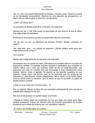 Supervisión 
Kaiserofdarkness 
Afireinside | Traducción Drimian | Corrección 127 | Edición 
Kikuslirus Project Team 
“No, no. Hay una puerta bloqueando la entrada y necesito pasar. Bueno la puerta no es demasiado sorprendente. Estamos en una situación de emergencia y el último tren ya habría salido a esta hora normalmente.” “¿Hah? ¿El último tren?” La expresión de Mikoto pasa de la confusión a la sospecha. Apenas son las 11 AM. Ella nunca ha escuchado de una línea en la que el último tren salga antes del atardecer. Entonces el chico parece percatar el porqué ella está tan confundida. “Ah, ya veo, ya veo. La diferencia de horarios. Perdón, Misaka, ¿estabas en clase?” “No, está bien, pero… no, espera un segundo. ¿Dónde diablos estás para que haya diferencia de horario?” “En Londres.” Mikoto casi cuelga después de escuchar esa respuesta. Obviamente eso no puede ser cierto, Ella observa la pantalla plana en la pared del restaurante familiar. La pantalla muestra reporteros extranjeros que muestran la misma noticia una y otra vez mientras están de pie en total oscuridad. Las personas que viven en Londres han sido evacuadas a otras instalaciones como hoteles, teatros, cines, e iglesias. Ni siquiera se les permitió quedarse en sus hogares. Suena como una broma, pero se ha reportado que los civiles se les dispararía si abandonaran dichas instalaciones. Reino Unido no ha hecho algún anuncio oficial sobre la situación, pero la teoría de que ha ocurrido un golpe de estado parece correcta. (¿Qué no él ya había ido a Francia antes…?) Por un instante, Mikoto se llena de una sensación amenazadora, pero sacude la cabeza para deshacerse de eso. Ese tipo de situaciones no pueden seguir ocurriendo. “¿Sabes al menos todos los problemas por los que debe uno pasar para dejar Ciudad Academia? Incluso los trámites para los eventos autorizados en Ciudad Academia para visitas del exterior son una verdadera molestia.” 
“Sí, bueno, en verdad estoy en Londres.”  