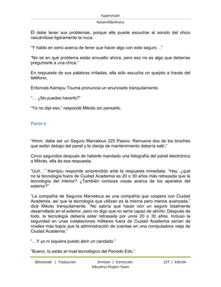 Supervisión 
Kaiserofdarkness 
Afireinside | Traducción Drimian | Corrección 127 | Edición 
Kikuslirus Project Team 
Él debe tener sus problemas, porque ella puede escuchar el sonido del chico rascándose ligeramente la nuca. “Y hablo en serio acerca de tener que hacer algo con este seguro…” “No sé en qué problema estás envuelto ahora, pero eso no es algo que deberías preguntarle a una chica.” En respuesta de sus palabras irritadas, ella sólo escucha un quejido a través del teléfono. Entonces Kamijou Touma pronuncia un enunciado tranquilamente. “… ¿No puedes hacerlo?” “Yo no dije eso,” responde Mikoto sin pensarlo. 
Parte 6 
“Hmm, debe ser un Seguro Marvelous 225 Pasivo. Remueve dos de los broches que están debajo del panel y la clavija de mantenimiento debería salir.” Cinco segundos después de haberle mandado una fotografía del panel electrónico a Mikoto, ella da esa respuesta. “Uuh…” Kamijou responde sorprendido ante la respuesta inmediata. “Hey, ¿qué no la tecnología fuera de Ciudad Academia es 20 o 30 años más retrasada que la tecnología del interior? ¿También conoces cosas acerca de los aparatos del exterior?” “La compañía de Seguros Marvelous es una compañía que coopera con Ciudad Academia, así que la tecnología que utilizan es la misma pero menos avanzada,” dice Mikoto tranquilamente. “No sabría qué hacer con un seguro totalmente desarrollado en el exterior, pero no digo que no sería capaz de abrirlo. Después de todo, la tecnología debería estar retrasada por unos 20 o 30 años. Incluso la seguridad en unas instalaciones militares fuera de Ciudad Academia serían de niveles más bajos que la administración de cuentas en una computadora vieja de Ciudad Academia.” “…Y yo ni siquiera puedo abrir un candado.” 
“Bueno, tú estás al nivel tecnológico del Período Edo.”  