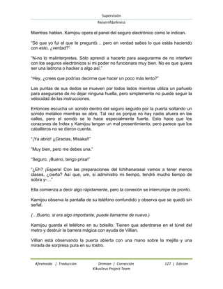 Supervisión 
Kaiserofdarkness 
Afireinside | Traducción Drimian | Corrección 127 | Edición 
Kikuslirus Project Team 
Mientras hablan, Kamijou opera el panel del seguro electrónico como le indican. “Sé que yo fui el que te preguntó… pero en verdad sabes lo que estás haciendo con esto, ¿verdad?” “N-no lo malinterpretes. Sólo aprendí a hacerlo para asegurarme de no interferir con los seguros electrónicos si mi poder no funcionara muy bien. No es que quiera ser una ladrona o hacker o algo así.” “Hey, ¿crees que podrías decirme que hacer un poco más lento?” Las puntas de sus dedos se mueven por todos lados mientras utiliza un pañuelo para asegurarse de no dejar ninguna huella, pero simplemente no puede seguir la velocidad de las instrucciones. Entonces escucha un sonido dentro del seguro seguido por la puerta soltando un sonido metálico mientras se abre. Tal vez es porque no hay nadie afuera en las calles, pero el sonido se le hace especialmente fuerte. Esto hace que los corazones de Index y Kamijou tengan un mal presentimiento, pero parece que los caballeros no se dieron cuenta. “¡Ya abrió! ¡¡Gracias, Misaka!!” “Muy bien, pero me debes una.” “Seguro. ¡Bueno, tengo prisa!” “¿Eh? ¡Espera! Con las preparaciones del Ichihanarasai vamos a tener menos clases, ¿cierto? Así que, um, si administro mi tiempo, tendré mucho tiempo de sobra y-…” Ella comienza a decir algo rápidamente, pero la conexión se interrumpe de pronto. Kamijou observa la pantalla de su teléfono confundido y observa que se quedó sin señal. (…Bueno, si era algo importante, puede llamarme de nuevo.) Kamijou guarda el teléfono en su bolsillo. Tienen que adentrarse en el túnel del metro y destruir la barrera mágica con ayuda de Villian. Villian está observando la puerta abierta con una mano sobre la mejilla y una mirada de sorpresa pura en su rostro.  