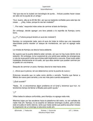 Supervisión 
Kaiserofdarkness 
Afireinside | Traducción Drimian | Corrección 127 | Edición 
Kikuslirus Project Team 
“Así que esa es la ciudad con tecnología de punta… Incluso puedes hacer cosas así sólo con la ayuda de un amigo.” “S-sí, bueno, ella es la #3 Biri Biri, así que es bastante confiable para este tipo de cosas. … ¿Hey, Index, porqué te ves tan molesta?” “…Por nada,” responde Index antes de caminar al lado de Kamijou. Sin embargo, decide agregar una leve patada a la espinilla de Kamijou como bono. (¿¿?? ¿Y ahora porqué tendrá un aura tan molesta?) Kamijou no comprende nada, pero el aura de Index le indica que una respuesta descuidada podría resultar un ataque de mordeduras, así que no agrega nada más. La mirada de Kamijou se desvía hacia adelante. Se supone que la puerta debería estar cerrada, así que no hay luces dentro de la estación. Sin embargo, la luz ocasional de una señal para salidas de emergencias o ruta de evacuación evita que el área esté totalmente a oscuras. Esas luces están instaladas directamente en el suelo, así que ellos sienten que pueden caminar por el pasillo sin una linterna. Después de caminar un poco, Kamijou desvía la vista hacia atrás. (…Ahora que lo pienso, tal vez deberíamos cerrar la puerta de nuevo.) Entonces recuerda que no sabe como abrirla o cerrarla. Tendría que llamar a Mikoto de nuevo para cerrarla y una vez más para cuando escaparan. “¿Qué sucede?” “Nada... Sí, si encontramos algún problema en el túnel y tenemos que huir, no tendremos tiempo de llamar a Misaka para pedir ayuda.” “¿?” Villian ladea la cabeza confundida, pero Kamijou no agrega nada más. 
Mientras bajan por las escaleras hacia la plataforma del metro, no ven señales de nadie más ahí. Kamijou no es experto en detectar enemigos ocultos, pero el área está envuelta en tanto silencio, tanto que hasta siente que podría escuchar incluso la respiración de un enemigo si estuviera oculto ahí.  